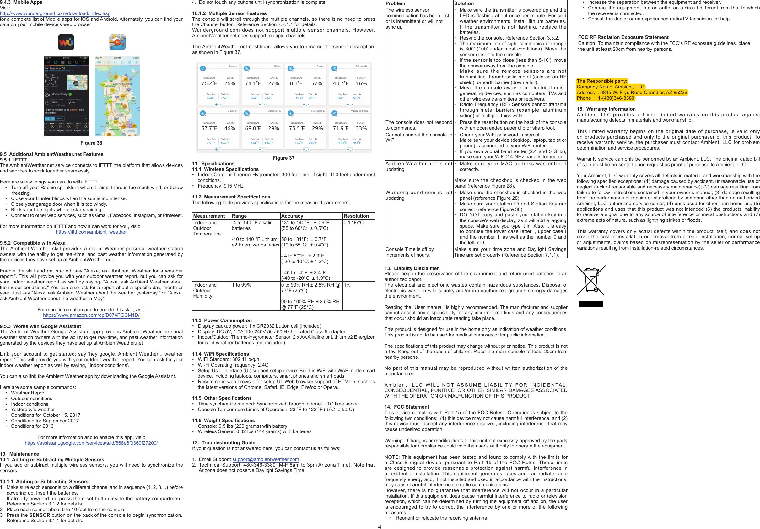 9.4.3  Mobile AppsVisit:http://www.wunderground.com/download/index.aspfor a complete list of Mobile apps for iOS and Android. Alternately, you can nd your data on your mobile device’s web browserFigure 369.5  Additional AmbientWeather.net Features9.5.1  IFTTTThe AmbientWeather.net service connects to IFTTT, the platform that allows devices and services to work together seamlessly.Here are a few things you can do with IFTTT:•  Turn off your Rachio sprinklers when it rains, there is too much wind, or belowfreezing.• Close your Hunter blinds when the sun is too intense.• Close your garage door when it is too windy.• Blink your hue lights when it starts raining.•  Connect to other web services, such as Gmail, Facebook, Instagram, or Pinterest.For more information on IFTTT and how it can work for you, visit:https://ifttt.com/ambient  weather9.5.2  Compatible with AlexaThe Ambient Weather skill provides Ambient Weather personal weather station owners with the ability to get real-time, and past weather information generated by the devices they have set up at AmbientWeather.net.Enable the skill and get started: say &quot;Alexa, ask Ambient Weather for a weather report.&quot;. This will provide you with your outdoor weather report, but you can ask for your indoor weather report as well by saying, &quot;Alexa, ask Ambient Weather about the indoor conditions.&quot; You can also ask for a report about a specic day, month or year! Just say &quot;Alexa, ask Ambient Weather about the weather yesterday.&quot; or &quot;Alexa, ask Ambient Weather about the weather in May&quot;.For more information and to enable this skill, visit:https://www.amazon.com/dp/B074PGCM1D/9.5.3  Works with Google AssistantThe Ambient Weather Google Assistant app provides Ambient Weather personal weather station owners with the ability to get real-time, and past weather information generated by the devices they have set up at AmbientWeather.netLink your account to get started: say &apos;hey google, Ambient Weather... weather report.&apos; This will provide you with your outdoor weather report. You can ask for your indoor weather report as well by saying, &apos; indoor conditions&apos;. You can also link the Ambient Weather app by downloading the Google Assistant.Here are some sample commands:• Weather Report• Outdoor conditions• Indoor conditions• Yesterday’s weather• Conditions for October 15, 2017• Conditions for September 2017• Conditions for 2016For more information and to enable this app, visit:https://assistant.google.com/services/a/id/668e6f3369f27209/10. Maintenance10.1  Adding or Subtracting Multiple SensorsIf you add or subtract multiple wireless sensors, you will need to synchronize thesensors.10.1.1  Adding or Subtracting Sensors1.  Make sure each sensor is on a different channel and in sequence (1, 2, 3, ..) before powering up. Insert the batteries.If already powered up, press the reset button inside the battery compartment.Reference Section 3.1.2 for details.2. Place each sensor about 5 to 10 feet from the console.3. Press the SENSOR button on the back of the console to begin synchronization.Reference Section 3.1.1 for details.4. Do not touch any buttons until synchronization is complete.10.1.2  Multiple Sensor FeaturesThe console will scroll through the multiple channels, so there is no need to press the Channel button. Reference Section 7.7.1.1 for details.Wunderground.com does not support multiple sensor channels. However, AmbientWeather.net does support multiple channels.The AmbientWeather.net dashboard allows you to rename the sensor description, as shown in Figure 37.Figure 3711. Specications11.1  Wireless Specications• Indoor/Outdoor Thermo-Hygrometer: 300 feet line of sight, 100 feet under mostconditions.• Frequency: 915 MHz11.2  Measurement SpecicationsThe following table provides specications for the measured parameters. Measurement Range Accuracy  ResolutionIndoor and Outdoor Temperature-4 to 140 °F alkalinebatteries-40 to 140 °F Lithiume2 Energizer batteries131 to 140°F:  ± 0.9°F(55 to 60°C:  ± 0.5°C)50 to 131°F:  ± 0.7°F(10 to 55°C:  ± 0.4°C)- 4 to 50°F:  ± 2.3°F(-20 to 10°C: ± 1.3°C)- 40 to - 4°F: ± 3.4°F(-40 to -20°C: ± 1.9°C)0.1 °F/°CIndoor and Outdoor Humidity1 to 99% 0 to 90% RH ± 2.5% RH @ 77°F (25°C)90 to 100% RH ± 3.5% RH @ 77°F (25°C)1%11.3  Power Consumption• Display backup power: 1 x CR2032 button cell (included)• Display: DC 5V, 1.0A 100-240V 50 / 60 Hz UL rated Class 5 adaptor• Indoor/Outdoor Thermo-Hygrometer Sensor: 2 x AA Alkaline or Lithium e2 Energizerfor cold weather batteries (not included)11.4  WiFi Specications• WIFI Standard: 802.11 b/g/n• Wi-Fi Operating frequency: 2.4G• Setup User Interface (UI) support setup device: Build-in WiFi with WAP mode smartdevice, including laptops, computers, smart phones and smart pads.• Recommend web browser for setup UI: Web browser support of HTML 5, such asthe latest versions of Chrome, Safari, IE, Edge, Firefox or Opera.11.5  Other Specications• Time synchronize method: Synchronized through internet UTC time server• Console Temperature Limits of Operation: 23 ˚F to 122 ˚F (-5˚C to 50˚C)11.6  Weight Specications• Console: 0.5 lbs (220 grams) with battery• Wireless Sensor: 0.32 lbs (144 grams) with batteries12. Troubleshooting GuideIf your question is not answered here, you can contact us as follows:1. Email Support: support@ambientweather.com2.  Technical Support: 480-346-3380 (M-F 8am to 3pm Arizona Time). Note thatArizona does not observe Daylight Savings Time.Problem SolutionThe wireless sensor communication has been lost or is intermittent or will not sync up.•Make sure the transmitter is powered up and theLED is ashing about once per minute. For coldweather environments, install lithium batteries.If the transmitter is not flashing, replace thebatteries.• Resync the console. Reference Section 3.3.2.•The maximum line of sight communication rangeis 300’ (100’ under most conditions). Move thesensor closer to the console.•If the sensor is too close (less than 5-10’), movethe sensor away from the console.•Make sure the remote sensors are nottransmitting through solid metal (acts as an RFshield), or earth barrier (down a hill).•Move the console away from electrical noisegenerating devices, such as computers, TVs andother wireless transmitters or receivers.•Radio Frequency (RF) Sensors cannot transmitthrough metal barriers (example, aluminumsiding) or multiple, thick walls.The console does not respond to commands.• Press the reset button on the back of the consolewith an open ended paper clip or sharp tool.Cannot connect the console to WiFi• Check your WiFi password is correct.•Make sure your device (desktop, laptop, tablet orphone) is connected to your WiFi router.•If you own a dual band router (2.4 and 5 GHz),make sure your WiFi 2.4 GHz band is turned on.AmbientWeather.net is not updating•Make sure your MAC address was enteredcorrectly.Make sure the checkbox is checked in the web panel (reference Figure 28).Wunderground.com is not updating•Make sure the checkbox is checked in the webpanel (reference Figure 28).•Make sure your station ID and Station Key arecorrect (reference Figure 30).•DO NOT copy and paste your station key intothe console’s web display, as it will add a laggingspace. Make sure you type it in. Also, it is easyto confuse the lower case letter l, upper case Iand the number 1, as well as the number 0 andthe letter O.Console Time is off by increments of hours.Make sure your time zone and Daylight Savings Time are set properly (Reference Section 7.1.1).13. Liability DisclaimerPlease help in the preservation of the environment and return used batteries to anauthorized depot.The electrical and electronic wastes contain hazardous substances. Disposal ofelectronic waste in wild country and/or in unauthorized grounds strongly damagesthe environment.Reading the “User manual” is highly recommended. The manufacturer and supplier cannot accept any responsibility for any incorrect readings and any consequences that occur should an inaccurate reading take place.This product is designed for use in the home only as indication of weather conditions. This product is not to be used for medical purposes or for public information.The specications of this product may change without prior notice. This product is not a toy. Keep out of the reach of children. Place the main console at least 20cm from nearby persons.No part of this manual may be reproduced without written authorization of the manufacturer.Ambient, LLC WILL NOT ASSUME LIABILITY FOR INCIDENTAL, CONSEQUENTIAL, PUNITIVE, OR OTHER SIMILAR DAMAGES ASSOCIATED WITH THE OPERATION OR MALFUNCTION OF THIS PRODUCT.14. FCC StatementThis device complies with Part 15 of the FCC Rules.  Operation is subject to thefollowing two conditions:  (1) this device may not cause harmful interference, and (2)this device must accept any interference received, including interference that maycause undesired operation.Warning:  Changes or modications to this unit not expressly approved by the party responsible for compliance could void the user&apos;s authority to operate the equipment.NOTE: This equipment has been tested and found to comply with the limits for a Class B digital device, pursuant to Part 15 of the FCC Rules. These limits are designed to provide reasonable protection against harmful interference in a residential installation. This equipment generates, uses and can radiate radio frequency energy and, if not installed and used in accordance with the instructions, may cause harmful interference to radio communications. However, there is no guarantee that interference will not occur in a particular installation. If this equipment does cause harmful interference to radio or television reception, which can be determined by turning the equipment off and on, the user is encouraged to try to correct the interference by one or more of the following measures: • Reorient or relocate the receiving antenna.• Increase the separation between the equipment and receiver.• Connect the equipment into an outlet on a circuit different from that to which the receiver is connected. • Consult the dealer or an experienced radio/TV technician for help.The Responsible party:Company Name: Ambient, LLCAddress  : 6845 W. Frye Road Chandler, AZ 85226Phone   : 1-(480)346-338015. Warranty InformationAmbient, LLC provides a 1-year limited warranty on this product against manufacturing defects in materials and workmanship.This limited warranty begins on the original date of purchase, is valid only on products purchased and only to the original purchaser of this product. To receive warranty service, the purchaser must contact Ambient, LLC for problem determination and service procedures. Warranty service can only be performed by an Ambient, LLC. The original dated bill of sale must be presented upon request as proof of purchase to Ambient, LLC.Your Ambient, LLC warranty covers all defects in material and workmanship with the following specied exceptions: (1) damage caused by accident, unreasonable use or neglect (lack of reasonable and necessary maintenance); (2) damage resulting from failure to follow instructions contained in your owner’s manual; (3) damage resulting from the performance of repairs or alterations by someone other than an authorized Ambient, LLC authorized service center; (4) units used for other than home use (5) applications and uses that this product was not intended (6) the products inability to receive a signal due to any source of interference or metal obstructions and (7) extreme acts of nature, such as lightning strikes or oods. This warranty covers only actual defects within the product itself, and does not cover the cost of installation or removal from a fixed installation, normal set-up or adjustments, claims based on misrepresentation by the seller or performance variations resulting from installation-related circumstances.4FCC RF Radiation Exposure StatementCaution: To maintain compliance with the FCC’s RF exposure guidelines, placethe unit at least 20cm from nearby persons.