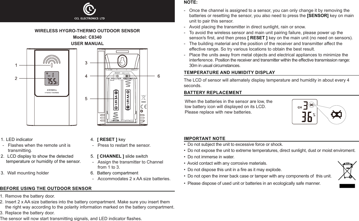 WIRELESS HYGRO-THERMO OUTDOOR SENSORModel: C8340USER MANUAL1. LED indicator-  Flashes when the remote unit is transmitting.4.  [ RESET ] key-  Press to restart the sensor.2.  LCD display to show the detected temperature or humidity of the sensor.5.  [ CHANNEL ] slide switch-  Assign the transmitter to Channel from 1 to 3.3.  Wall mounting holder 6.  Battery compartment -  Accommodates 2 x AA size batteries.BEFORE USING THE OUTDOOR SENSOR 1. Remove the battery door.2. Insert 2 x AA size batteries into the battery compartment. Make sure you insert them the right way according to the polarity information marked on the battery compartment.3. Replace the battery door.The sensor will now start transmitting signals, and LED indicator ashes.NOTE: - Once the channel is assigned to a sensor, you can only change it by removing the batteries or resetting the sensor, you also need to press the [SENSOR] key on main unit to pair this sensor. - Avoid placing the transmitter in direct sunlight, rain or snow. - To avoid the wireless sensor and main unit pairing failure, please power up the sensor/s rst, and then press [ RESET ] key on the main unit (no need on sensors). - The building material and the position of the receiver and transmitter aect the eective range. So try various locations to obtain the best result. - Place the units away from metal objects and electrical appliances to minimize the interference. Position the receiver and transmitter within the eective transmission range: 30m in usual circumstances.TEMPERATURE AND HUMIDITY DISPLAYThe LCD of sensor will alternately display temperature and humidity in about every 4 seconds.BATTERY REPLACEMENTWhen the batteries in the sensor are low, the low battery icon will displayed on its LCD. Please replace with new batteries.IMPORTANT NOTE•  Do not subject the unit to excessive force or shock.•  Do not expose the unit to extreme temperatures, direct sunlight, dust or moist enviroment.•  Do not immerse in water.•  Avoid contact with any corrosive materials.•  Do not dispose this unit in a re as it may explode.•  Do not open the inner back case or tamper with any components of  this unit.•  Please dispose of used unit or batteries in an ecologically safe manner.              