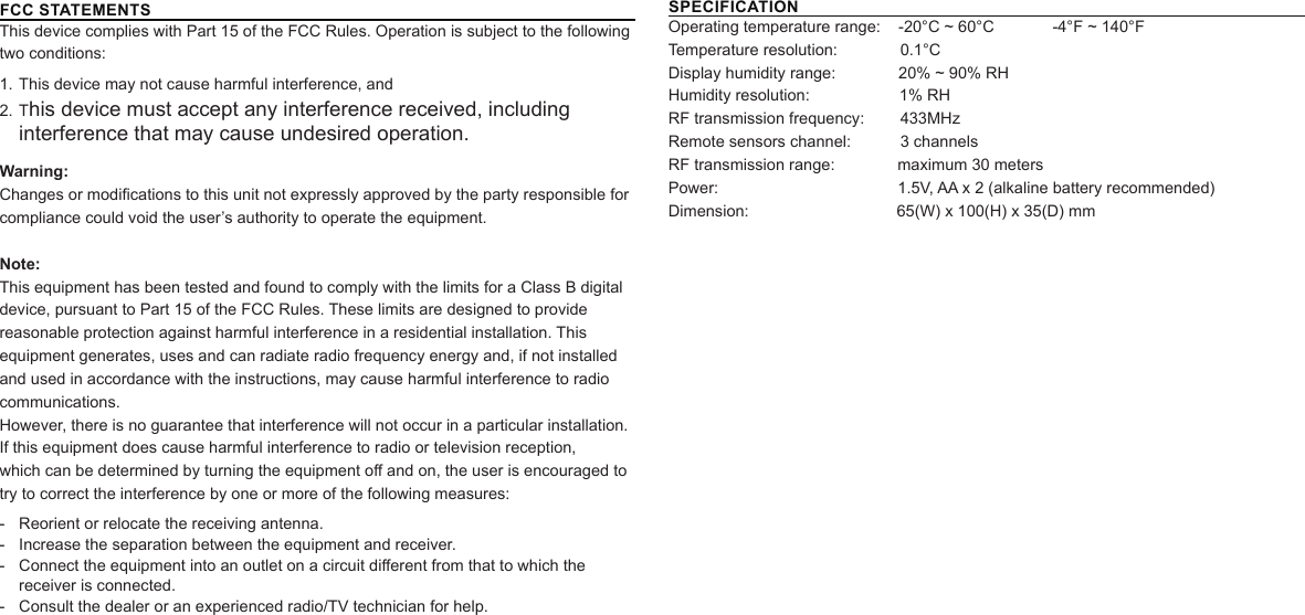 FCC STATEMENTSThis device complies with Part 15 of the FCC Rules. Operation is subject to the following two conditions:1. This device may not cause harmful interference, and2. This device must accept any interference received, including interference that may cause undesired operation.Warning:Changes or modications to this unit not expressly approved by the party responsible for compliance could void the user’s authority to operate the equipment.Note:This equipment has been tested and found to comply with the limits for a Class B digital device, pursuant to Part 15 of the FCC Rules. These limits are designed to provide reasonable protection against harmful interference in a residential installation. This equipment generates, uses and can radiate radio frequency energy and, if not installed and used in accordance with the instructions, may cause harmful interference to radio communications.However, there is no guarantee that interference will not occur in a particular installation. If this equipment does cause harmful interference to radio or television reception,which can be determined by turning the equipment o and on, the user is encouraged to try to correct the interference by one or more of the following measures: - Reorient or relocate the receiving antenna. - Increase the separation between the equipment and receiver. - Connect the equipment into an outlet on a circuit dierent from that to which the receiver is connected. - Consult the dealer or an experienced radio/TV technician for help.SPECIFICATIONOperating temperature range:    -20°C ~ 60°C             -4°F ~ 140°F        Temperature resolution:              0.1°C         Display humidity range:              20% ~ 90% RHHumidity resolution:                    1% RHRF transmission frequency:        433MHzRemote sensors channel:           3 channelsRF transmission range:              maximum 30 metersPower:                                        1.5V, AA x 2 (alkaline battery recommended)Dimension:                                 65(W) x 100(H) x 35(D) mm