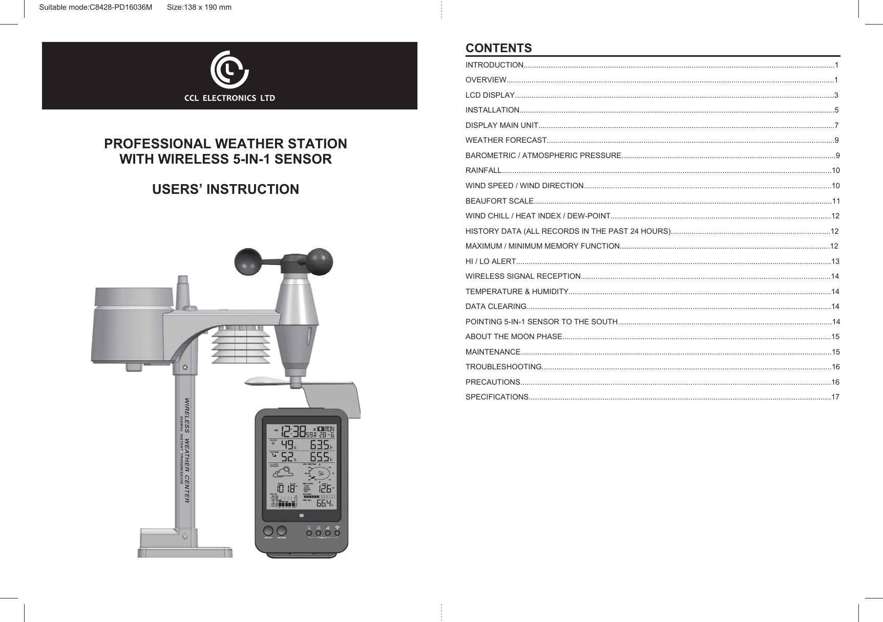 PROFESSIONAL WEATHER STATIONWITH WIRELESS 5-IN-1 SENSORUSERS’ INSTRUCTIONCONTENTSINTRODUCTION....................................................................................................................................................1OVERVIEW............................................................................................................................................................1LCD DISPLAY........................................................................................................................................................3INSTALLATION......................................................................................................................................................5DISPLAY MAIN UNIT.............................................................................................................................................7WEATHER FORECAST.........................................................................................................................................9BAROMETRIC / ATMOSPHERIC PRESSURE......................................................................................................9RAINFALL.............................................................................................................................................................10WIND SPEED / WIND DIRECTION......................................................................................................................10BEAUFORT SCALE..............................................................................................................................................11WIND CHILL / HEAT INDEX / DEW-POINT.........................................................................................................12HISTORY DATA (ALL RECORDS IN THE PAST 24 HOURS)............................................................................12MAXIMUM / MINIMUM MEMORY FUNCTION....................................................................................................12HI / LO ALERT......................................................................................................................................................13WIRELESS SIGNAL RECEPTION.......................................................................................................................14TEMPERATURE &amp; HUMIDITY.............................................................................................................................14DATA CLEARING.................................................................................................................................................14POINTING 5-IN-1 SENSOR TO THE SOUTH......................................................................................................14ABOUT THE MOON PHASE................................................................................................................................15MAINTENANCE....................................................................................................................................................15TROUBLESHOOTING..........................................................................................................................................16PRECAUTIONS....................................................................................................................................................16SPECIFICATIONS................................................................................................................................................17Suitable mode:C8428-PD16036M       Size:138 x 190 mm 