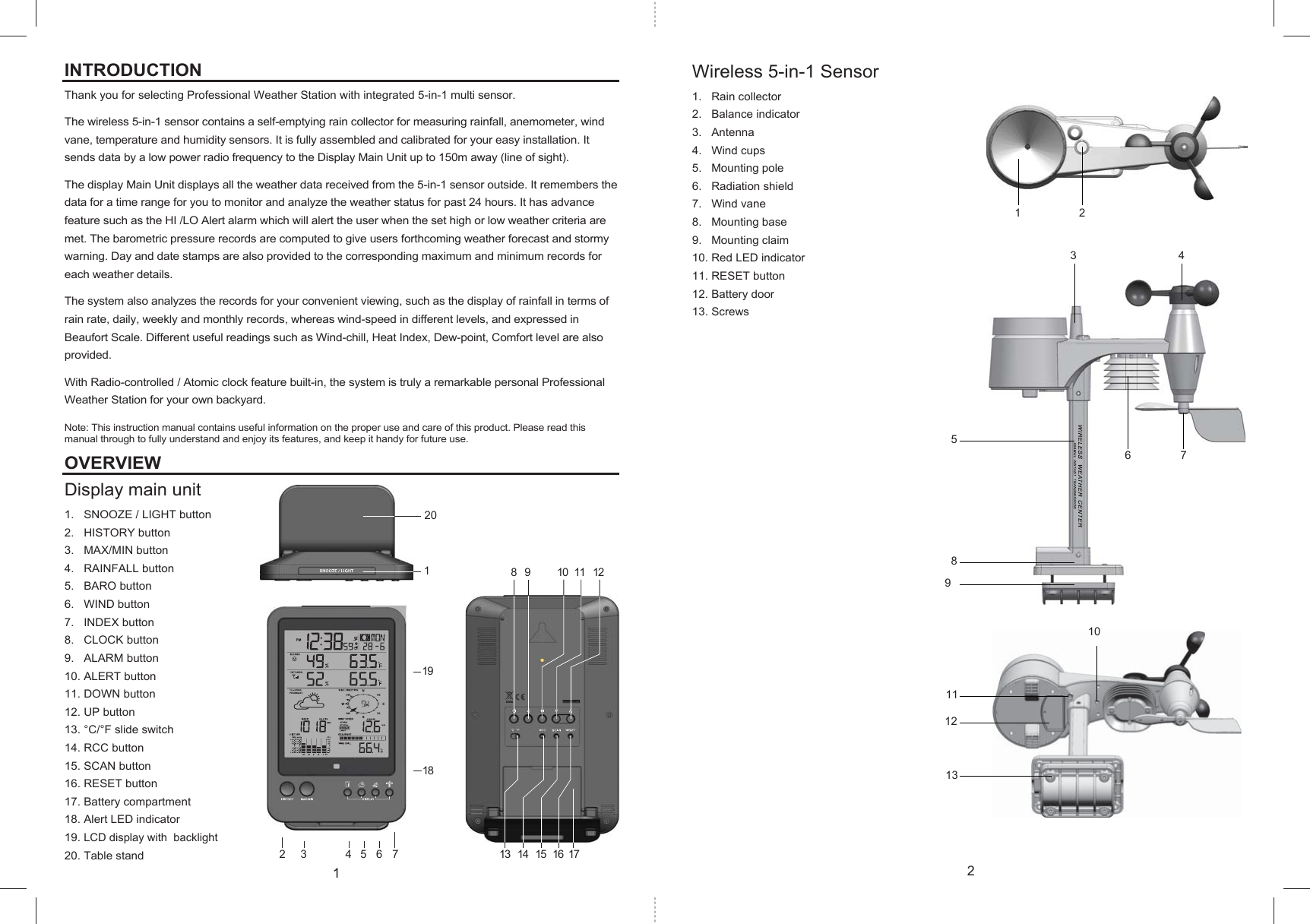 8 9 10 11 1213 14 15 16 171202 3 4 5 6719181 2358947612101113INTRODUCTIONThank you for selecting Professional Weather Station with integrated 5-in-1 multi sensor.The wireless 5-in-1 sensor contains a self-emptying rain collector for measuring rainfall, anemometer, wind vane, temperature and humidity sensors. It is fully assembled and calibrated for your easy installation. It sends data by a low power radio frequency to the Display Main Unit up to 150m away (line of sight).The display Main Unit displays all the weather data received from the 5-in-1 sensor outside. It remembers the data for a time range for you to monitor and analyze the weather status for past 24 hours. It has advance feature such as the HI /LO Alert alarm which will alert the user when the set high or low weather criteria are met. The barometric pressure records are computed to give users forthcoming weather forecast and stormy warning. Day and date stamps are also provided to the corresponding maximum and minimum records for each weather details. The system also analyzes the records for your convenient viewing, such as the display of rainfall in terms of rain rate, daily, weekly and monthly records, whereas wind-speed in different levels, and expressed in Beaufort Scale. Different useful readings such as Wind-chill, Heat Index, Dew-point, Comfort level are also provided.With Radio-controlled / Atomic clock feature built-in, the system is truly a remarkable personal Professional Weather Station for your own backyard.Note: This instruction manual contains useful information on the proper use and care of this product. Please read this manual through to fully understand and enjoy its features, and keep it handy for future use.OVERVIEWDisplay main unit  1. SNOOZE / LIGHT button2. HISTORY button3. MAX/MIN button4. RAINFALL button5. BARO button6. WIND button7. INDEX button8. CLOCK button9. ALARM button10. ALERT button11. DOWN button12. UP button13. °C/°F slide switch14. RCC button15. SCAN button16. RESET button17. Battery compartment18. Alert LED indicator19.LCD display with  backlight20. Table standWireless 5-in-1 Sensor1. Rain collector2. Balance indicator3. Antenna4. Wind cups5. Mounting pole6. Radiation shield7. Wind vane8. Mounting base9. Mounting claim10. Red LED indicator11. RESET button12. Battery door13. Screws12