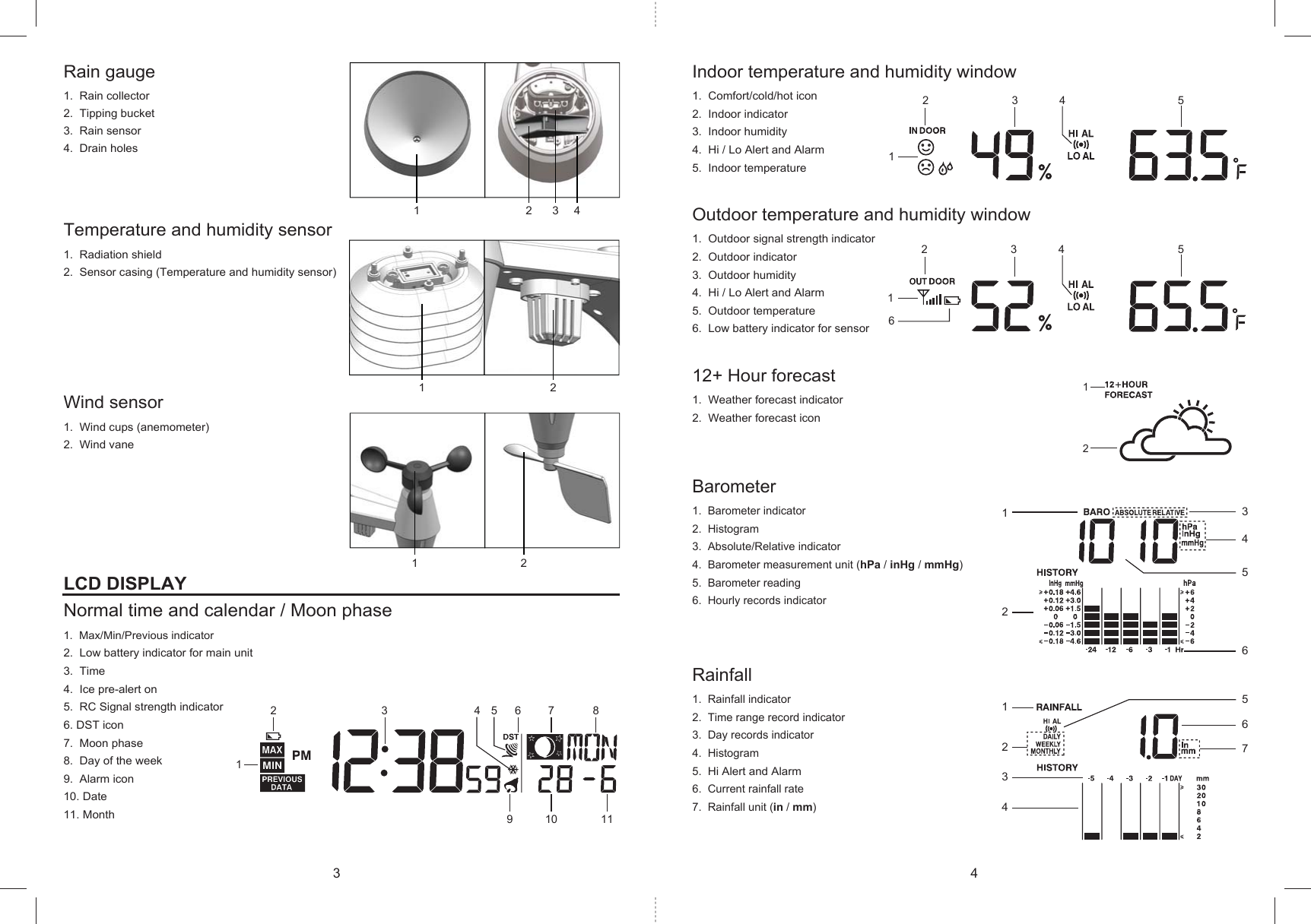 1212121234123476512645321345678910 11213 4 52163 4 5Indoor temperature and humidity window1. Comfort/cold/hot icon2. Indoor indicator3. Indoor humidity4. Hi / Lo Alert and Alarm5. Indoor temperatureOutdoor temperature and humidity window1. Outdoor signal strength indicator2. Outdoor indicator3. Outdoor humidity4. Hi / Lo Alert and Alarm5. Outdoor temperature6. Low battery indicator for sensor12+ Hour forecast1. Weather forecast indicator2. Weather forecast iconBarometer1. Barometer indicator2. Histogram3. Absolute/Relative indicator4. Barometer measurement unit (hPa / inHg / mmHg)5. Barometer reading6. Hourly records indicatorRainfall1. Rainfall indicator2. Time range record indicator3. Day records indicator4. Histogram5.Hi Alert and Alarm6. Current rainfall rate7. Rainfall unit (in / mm)Rain gauge1. Rain collector2. Tipping bucket3. Rain sensor4. Drain holesTemperature and humidity sensor1. Radiation shield2. Sensor casing (Temperature and humidity sensor)Wind sensor1. Wind cups (anemometer)2. Wind vaneLCD DISPLAYNormal time and calendar / Moon phase1. Max/Min/Previous indicator2. Low battery indicator for main unit3. Time4. Ice pre-alert on5. RC Signal strength indicator6. DST icon7. Moon phase8. Day of the week9. Alarm icon10. Date11. Month3 4