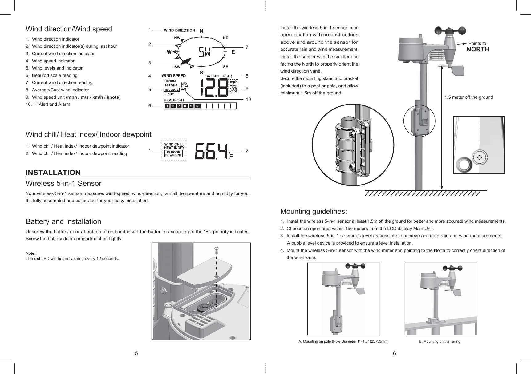 61234578910A. Mounting on pole (Pole Diameter 1”~1.3” (25~33mm) B. Mounting on the railing 1.5 meter off the groundPoints to NORTH12Wind direction/Wind speed1. Wind direction indicator2. Wind direction indicator(s) during last hour3. Current wind direction indicator4. Wind speed indicator5. Wind levels and indicator6. Beaufort scale reading7. Current wind direction reading8. Average/Gust wind indicator9. Wind speed unit (mph / m/s / km/h / knots)10. Hi Alert and AlarmWind chill/ Heat index/ Indoor dewpoint1. Wind chill/ Heat index/ Indoor dewpoint indicator2. Wind chill/ Heat index/ Indoor dewpoint readingINSTALLATIONWireless 5-in-1 SensorYour wireless 5-in-1 sensor measures wind-speed, wind-direction, rainfall, temperature and humidity for you. It’s fully assembled and calibrated for your easy installation.Battery and installationUnscrew the battery door at bottom of unit and insert the batteries according to the “+/-”polarity indicated.Screw the battery door compartment on tightly.Note:The red LED will begin flashing every 12 seconds.Install the wireless 5-in-1 sensor in anopen location with no obstructions above and around the sensor foraccurate rain and wind measurement. Install the sensor with the smaller end facing the North to properly orient the wind direction vane.Secure the mounting stand and bracket (included) to a post or pole, and allow minimum 1.5m off the ground.Mounting guidelines:1. Install the wireless 5-in-1 sensor at least 1.5m off the ground for better and more accurate wind measurements.2. Choose an open area within 150 meters from the LCD display Main Unit.3. Install the wireless 5-in-1 sensor as level as possible to achieve accurate rain and wind measurements.A bubble level device is provided to ensure a level installation.4. Mount the wireless 5-in-1 sensor with the wind meter end pointing to the North to correctly orient direction of the wind vane. 5 6