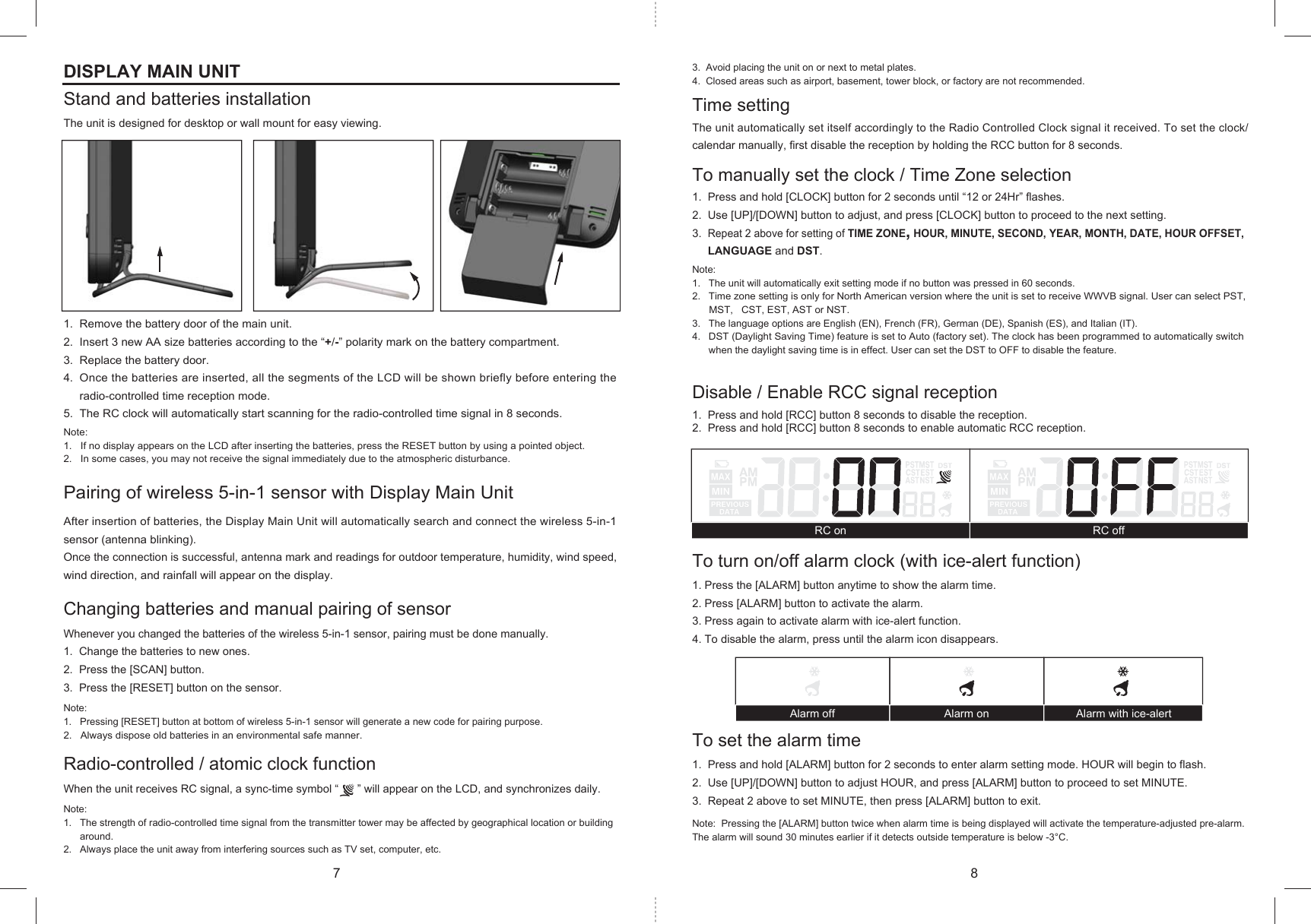 Alarm off Alarm on Alarm with ice-alertRC on RC offDISPLAY MAIN UNITStand and batteries installationThe unit is designed for desktop or wall mount for easy viewing.1.  Remove the battery door of the main unit.2.  Insert 3 new AA size batteries according to the “+/-” polarity mark on the battery compartment.3.  Replace the battery door.4.  Once the batteries are inserted, all the segments of the LCD will be shown briefly before entering the     radio-controlled time reception mode. 5.  The RC clock will automatically start scanning for the radio-controlled time signal in 8 seconds.Note:   1.   If no display appears on the LCD after inserting the batteries, press the RESET button by using a pointed object.2.   In some cases, you may not receive the signal immediately due to the atmospheric disturbance.Pairing of wireless 5-in-1 sensor with Display Main UnitAfter insertion of batteries, the Display Main Unit will automatically search and connect the wireless 5-in-1 sensor (antenna blinking).Once the connection is successful, antenna mark and readings for outdoor temperature, humidity, wind speed, wind direction, and rainfall will appear on the display.Changing batteries and manual pairing of sensorWhenever you changed the batteries of the wireless 5-in-1 sensor, pairing must be done manually.1.  Change the batteries to new ones.2.  Press the [SCAN] button.3.  Press the [RESET] button on the sensor.Note:1.   Pressing [RESET] button at bottom of wireless 5-in-1 sensor will generate a new code for pairing purpose.2.   Always dispose old batteries in an environmental safe manner.Radio-controlled / atomic clock functionWhen the unit receives RC signal, a sync-time symbol “      ” will appear on the LCD, and synchronizes daily.Note:1.   The strength of radio-controlled time signal from the transmitter tower may be affected by geographical location or building      around.2.   Always place the unit away from interfering sources such as TV set, computer, etc.3.  Avoid placing the unit on or next to metal plates.4.  Closed areas such as airport, basement, tower block, or factory are not recommended.Time settingThe unit automatically set itself accordingly to the Radio Controlled Clock signal it received. To set the clock/calendar manually, first disable the reception by holding the RCC button for 8 seconds.To manually set the clock / Time Zone selection1.  Press and hold [CLOCK] button for 2 seconds until “12 or 24Hr” flashes.2.  Use [UP]/[DOWN] button to adjust, and press [CLOCK] button to proceed to the next setting.3.  Repeat 2 above for setting of TIME ZONE, HOUR, MINUTE, SECOND, YEAR, MONTH, DATE, HOUR OFFSET,      LANGUAGE and DST.Note:1.   The unit will automatically exit setting mode if no button was pressed in 60 seconds.2.   Time zone setting is only for North American version where the unit is set to receive WWVB signal. User can select PST,      MST,   CST, EST, AST or NST.3.   The language options are English (EN), French (FR), German (DE), Spanish (ES), and Italian (IT).4.   DST (Daylight Saving Time) feature is set to Auto (factory set). The clock has been programmed to automatically switch      when the daylight saving time is in effect. User can set the DST to OFF to disable the feature.Disable / Enable RCC signal reception1.  Press and hold [RCC] button 8 seconds to disable the reception.2.  Press and hold [RCC] button 8 seconds to enable automatic RCC reception.To turn on/off alarm clock (with ice-alert function) 1. Press the [ALARM] button anytime to show the alarm time. 2. Press [ALARM] button to activate the alarm. 3. Press again to activate alarm with ice-alert function.4. To disable the alarm, press until the alarm icon disappears.To set the alarm time1.  Press and hold [ALARM] button for 2 seconds to enter alarm setting mode. HOUR will begin to flash.2.  Use [UP]/[DOWN] button to adjust HOUR, and press [ALARM] button to proceed to set MINUTE.3.  Repeat 2 above to set MINUTE, then press [ALARM] button to exit.Note:  Pressing the [ALARM] button twice when alarm time is being displayed will activate the temperature-adjusted pre-alarm. The alarm will sound 30 minutes earlier if it detects outside temperature is below -3°C.7 8