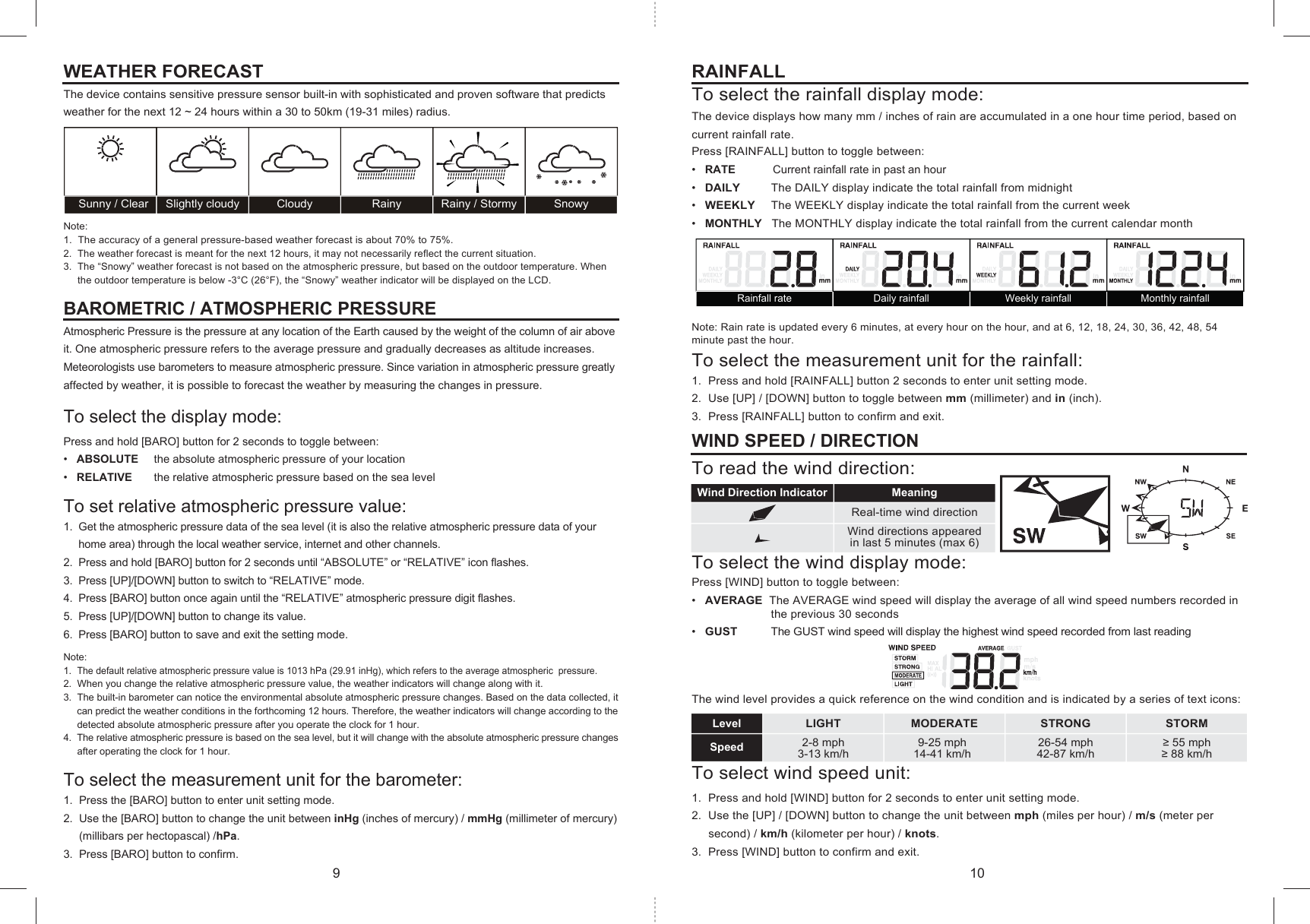 Wind Direction Indicator MeaningReal-time wind directionWind directions appeared in last 5 minutes (max 6) Sunny / Clear Slightly cloudy Cloudy Rainy Rainy / Stormy SnowyLIGHT MODERATE STRONG STORM2-8 mph3-13 km/h9-25 mph14-41 km/h26-54 mph42-87 km/h≥ 55 mph≥ 88 km/hLevelSpeedRainfall rate Daily rainfall Weekly rainfall Monthly rainfallRAINFALLTo select the rainfall display mode:The device displays how many mm / inches of rain are accumulated in a one hour time period, based on current rainfall rate. Press [RAINFALL] button to toggle between:•   RATE            Current rainfall rate in past an hour•   DAILY         The DAILY display indicate the total rainfall from midnight•   WEEKLY     The WEEKLY display indicate the total rainfall from the current week•   MONTHLY   The MONTHLY display indicate the total rainfall from the current calendar monthNote: Rain rate is updated every 6 minutes, at every hour on the hour, and at 6, 12, 18, 24, 30, 36, 42, 48, 54 minute past the hour.To select the measurement unit for the rainfall:1.  Press and hold [RAINFALL] button 2 seconds to enter unit setting mode.2.  Use [UP] / [DOWN] button to toggle between mm (millimeter) and in (inch).3.  Press [RAINFALL] button to confirm and exit.WIND SPEED / DIRECTIONTo read the wind direction:To select the wind display mode:Press [WIND] button to toggle between:•   AVERAGE  The AVERAGE wind speed will display the average of all wind speed numbers recorded in                         the previous 30 seconds•   GUST          The GUST wind speed will display the highest wind speed recorded from last reading   The wind level provides a quick reference on the wind condition and is indicated by a series of text icons:To select wind speed unit:1.  Press and hold [WIND] button for 2 seconds to enter unit setting mode.2.  Use the [UP] / [DOWN] button to change the unit between mph (miles per hour) / m/s (meter per      second) / km/h (kilometer per hour) / knots.3.  Press [WIND] button to confirm and exit.WEATHER FORECAST The device contains sensitive pressure sensor built-in with sophisticated and proven software that predicts weather for the next 12 ~ 24 hours within a 30 to 50km (19-31 miles) radius.Note:1.  The accuracy of a general pressure-based weather forecast is about 70% to 75%.2.  The weather forecast is meant for the next 12 hours, it may not necessarily reflect the current situation.3.  The “Snowy” weather forecast is not based on the atmospheric pressure, but based on the outdoor temperature. When       the outdoor temperature is below -3°C (26°F), the “Snowy” weather indicator will be displayed on the LCD.BAROMETRIC / ATMOSPHERIC PRESSUREAtmospheric Pressure is the pressure at any location of the Earth caused by the weight of the column of air above it. One atmospheric pressure refers to the average pressure and gradually decreases as altitude increases.Meteorologists use barometers to measure atmospheric pressure. Since variation in atmospheric pressure greatly affected by weather, it is possible to forecast the weather by measuring the changes in pressure.To select the display mode:Press and hold [BARO] button for 2 seconds to toggle between:•   ABSOLUTE     the absolute atmospheric pressure of your location•   RELATIVE       the relative atmospheric pressure based on the sea levelTo set relative atmospheric pressure value:1.  Get the atmospheric pressure data of the sea level (it is also the relative atmospheric pressure data of your     home area) through the local weather service, internet and other channels.2.  Press and hold [BARO] button for 2 seconds until “ABSOLUTE” or “RELATIVE” icon flashes.3.  Press [UP]/[DOWN] button to switch to “RELATIVE” mode.4.  Press [BARO] button once again until the “RELATIVE” atmospheric pressure digit flashes.5.  Press [UP]/[DOWN] button to change its value.6.  Press [BARO] button to save and exit the setting mode. Note:1.  The default relative atmospheric pressure value is 1013 hPa (29.91 inHg), which refers to the average atmospheric  pressure.2.  When you change the relative atmospheric pressure value, the weather indicators will change along with it.3.  The built-in barometer can notice the environmental absolute atmospheric pressure changes. Based on the data collected, it     can predict the weather conditions in the forthcoming 12 hours. Therefore, the weather indicators will change according to the     detected absolute atmospheric pressure after you operate the clock for 1 hour.4.  The relative atmospheric pressure is based on the sea level, but it will change with the absolute atmospheric pressure changes      after operating the clock for 1 hour.To select the measurement unit for the barometer:1.  Press the [BARO] button to enter unit setting mode.2.  Use the [BARO] button to change the unit between inHg (inches of mercury) / mmHg (millimeter of mercury)      (millibars per hectopascal) /hPa.3.  Press [BARO] button to confirm.9 10