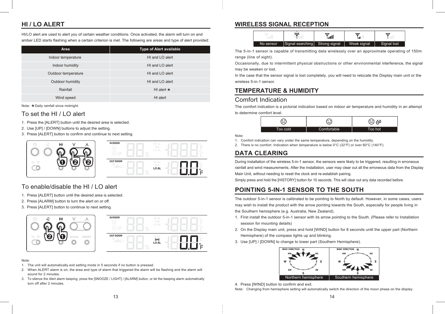 Indoor temperature  HI and LO alertIndoor humidity HI and LO alertOutdoor temperature HI and LO alertRainfallWind speed HI alertHI alert Outdoor humidity HI and LO alertArea Type of Alert availableToo hotComfortableToo coldNorthern hemisphere Southern hemisphereWeak signalStrong signalSignal searching Signal lostNo sensorHI / LO ALERTHI/LO alert are used to alert you of certain weather conditions. Once activated, the alarm will turn on and amber LED starts flashing when a certain criterion is met. The following are areas and type of alert provided:Note:     Daily rainfall since midnight.To set the HI / LO alert1.  Press the [ALERT] button until the desired area is selected.2.  Use [UP] / [DOWN] buttons to adjust the setting.3.  Press [ALERT] button to confirm and continue to next setting.To enable/disable the HI / LO alert1.  Press [ALERT] button until the desired area is selected.2.  Press [ALARM] button to turn the alert on or off.3.  Press [ALERT] button to continue to next setting.Note:1.   The unit will automatically exit setting mode in 5 seconds if no button is pressed.2.   When ALERT alarm is on, the area and type of alarm that triggered the alarm will be flashing and the alarm will      sound for 2 minutes.3.   To silence the Alert alarm beeping, press the [SNOOZE / LIGHT] / [ALARM] button, or let the beeping alarm automatically      turn off after 2 minutes.WIRELESS SIGNAL RECEPTIONThe 5-in-1 sensor is capable of transmitting data wirelessly over an approximate operating of 150m range (line of sight). Occasionally, due to intermittent physical obstructions or other environmental interference, the signal may be weaken or lost.In the case that the sensor signal is lost completely, you will need to relocate the Display main unit or the wireless 5-in-1 sensor.TEMPERATURE &amp; HUMIDITYComfort IndicationThe comfort indication is a pictorial indication based on indoor air temperature and humidity in an attempt to determine comfort level.Note: 1.   Comfort indication can vary under the same temperature, depending on the humidity.2.   There is no comfort  Indication when temperature is below 0°C (32°F) or over 60°C (140°F). DATA CLEARINGDuring installation of the wireless 5-in-1 sensor, the sensors were likely to be triggered, resulting in erroneous rainfall and wind measurements. After the installation, user may clear out all the erroneous data from the Display Main Unit, without needing to reset the clock and re-establish pairing.Simply press and hold the [HISTORY] button for 10 seconds. This will clear out any data recorded before.POINTING 5-IN-1 SENSOR TO THE SOUTHThe outdoor 5-in-1 sensor is calibrated to be pointing to North by default. However, in some cases, users may wish to install the product with the arrow pointing towards the South, especially for people living in the Southern hemisphere (e.g. Australia, New Zealand).1.  First install the outdoor 5-in-1 sensor with its arrow pointing to the South. (Please refer to Installation     session for mounting details)2.  On the Display main unit, press and hold [WIND] button for 8 seconds until the upper part (Northern      Hemisphere) of the compass lights up and blinking.3.  Use [UP] / [DOWN] to change to lower part (Southern Hemisphere).4.  Press [WIND] button to confirm and exit.Note:   Changing from hemisphere setting will automatically switch the direction of the moon phase on the display.13 14