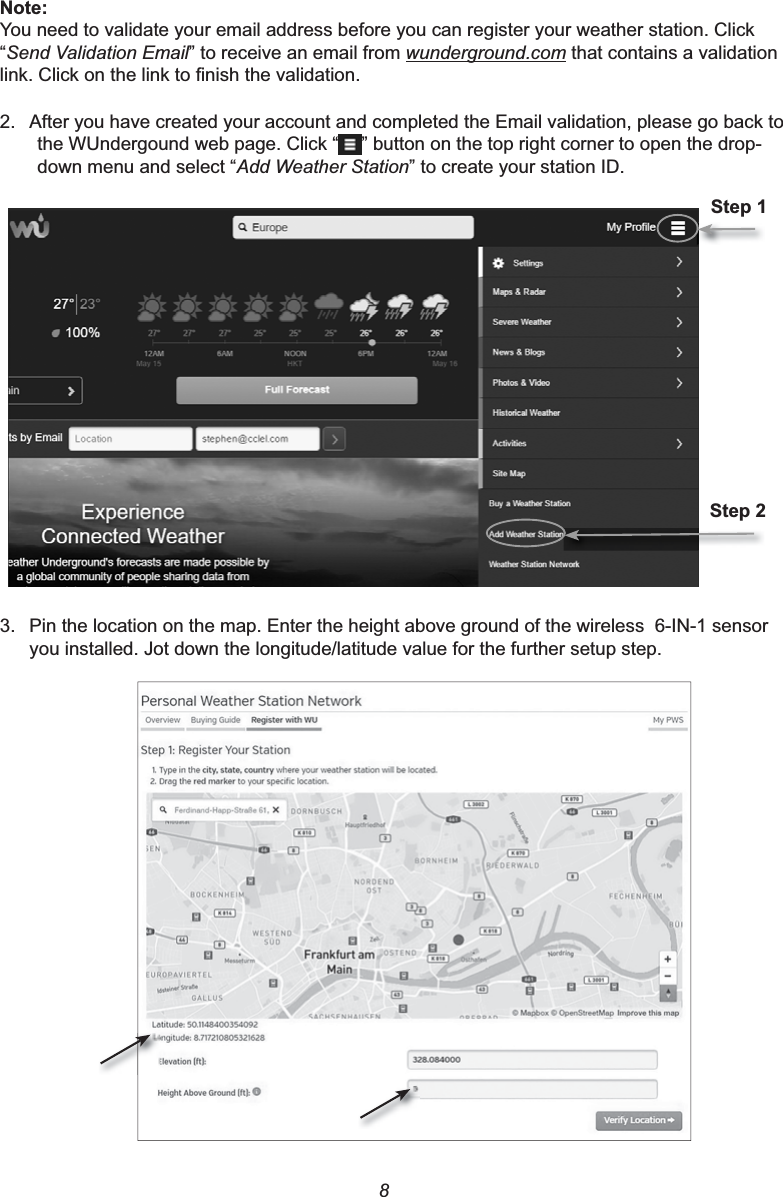 81RWHYou need to validate your email address before you can register your weather station. Click “Send Validation Email” to receive an email from wunderground.com that contains a validation OLQN&amp;OLFNRQWKHOLQNWR¿QLVKWKHYDOLGDWLRQ2. After you have created your account and completed the Email validation, please go back to the WUndergound web page. Click “ ” button on the top right corner to open the drop-down menu and select “Add Weather Station” to create your station ID.6WHS6WHS3. Pin the location on the map. Enter the height above ground of the wireless  6-IN-1 sensor you installed. Jot down the longitude/latitude value for the further setup step.