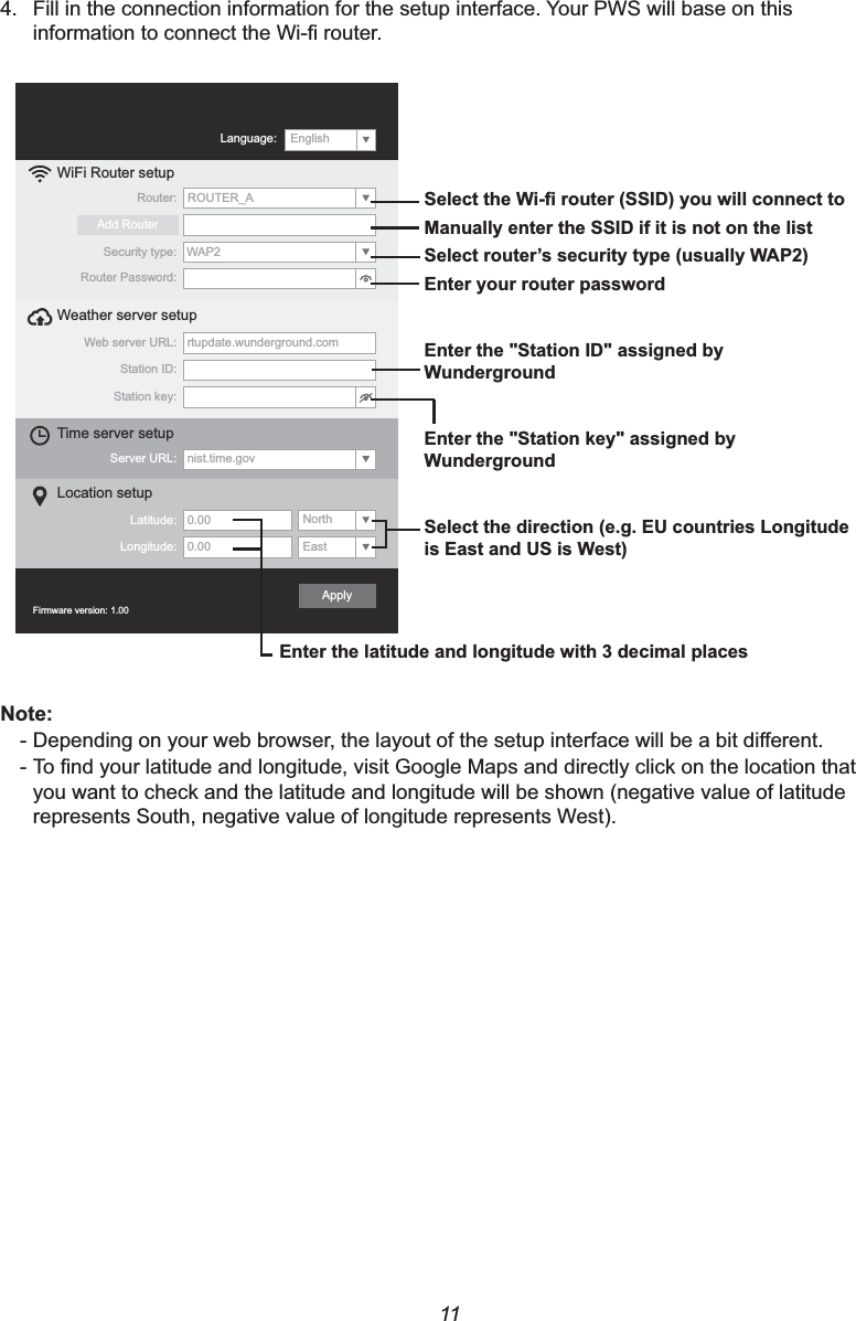 114. Fill in the connection information for the setup interface. Your PWS will base on this LQIRUPDWLRQWRFRQQHFWWKH:L¿URXWHUWiFi Router setupWeb server URL: rtupdate.wunderground.comStation ID:Weather server setup  Station key:Server URL: nist.time.govTime server setup  Latitude: Longitude:Location setupRouter:Add RouterEast0.00North0.00Security type:Router Password:WAP2ROUTER_AFirmware version: 1.00ApplyLanguage: English6HOHFWWKH:L¿URXWHU66,&apos;\RXZLOOFRQQHFWWR0DQXDOO\HQWHUWKH66,&apos;LILWLVQRWRQWKHOLVW6HOHFWURXWHU¶VVHFXULW\W\SHXVXDOO\:$3(QWHU\RXUURXWHUSDVVZRUG(QWHUWKH6WDWLRQ,&apos;DVVLJQHGE\:XQGHUJURXQG(QWHUWKH6WDWLRQNH\DVVLJQHGE\:XQGHUJURXQG6HOHFWWKHGLUHFWLRQHJ(8FRXQWULHV/RQJLWXGHLV(DVWDQG86LV:HVW(QWHUWKHODWLWXGHDQGORQJLWXGHZLWKGHFLPDOSODFHV1RWH-&apos;HSHQGLQJRQ\RXUZHEEURZVHUWKHOD\RXWRIWKHVHWXSLQWHUIDFHZLOOEHDELWGLႇHUHQW-7R¿QG\RXUODWLWXGHDQGORQJLWXGHYLVLW*RRJOH0DSVDQGGLUHFWO\FOLFNRQWKHORFDWLRQWKDWyou want to check and the latitude and longitude will be shown (negative value of latitude represents South, negative value of longitude represents West).