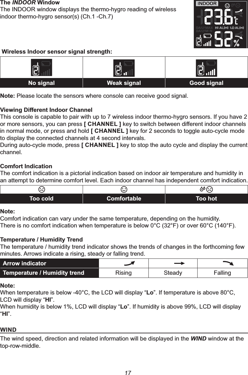 177KHINDOOR:LQGRZThe INDOOR window displays the thermo-hygro reading of wireless indoor thermo-hygro sensor(s) (Ch.1 -Ch.7):LUHOHVV,QGRRUVHQVRUVLJQDOVWUHQJWK1RVLJQDO :HDNVLJQDO *RRGVLJQDO1RWHPlease locate the sensors where console can receive good signal.9LHZLQJ&apos;LႇHUHQW,QGRRU&amp;KDQQHOThis console is capable to pair with up to 7 wireless indoor thermo-hygro sensors. If you have 2 or more sensors, you can press &gt;&amp;+$11(/@NH\WRVZLWFKEHWZHHQGLႇHUHQWLQGRRUFKDQQHOVin normal mode, or press and hold &gt;&amp;+$11(/@ key for 2 seconds to toggle auto-cycle mode to display the connected channels at 4 second intervals.During auto-cycle mode, press &gt;&amp;+$11(/@ key to stop the auto cycle and display the current channel.&amp;RPIRUW,QGLFDWLRQThe comfort indication is a pictorial indication based on indoor air temperature and humidity in an attempt to determine comfort level. Each indoor channel has independent comfort indication.7RRFROG &amp;RPIRUWDEOH 7RRKRW1RWHComfort indication can vary under the same temperature, depending on the humidity.There is no comfort indication when temperature is below 0°C (32°F) or over 60°C (140°F).7HPSHUDWXUH+XPLGLW\7UHQGThe temperature / humidity trend indicator shows the trends of changes in the forthcoming few minutes. Arrows indicate a rising, steady or falling trend.$UURZLQGLFDWRU7HPSHUDWXUH+XPLGLW\WUHQG Rising Steady Falling1RWHWhen temperature is below -40°C, the LCD will display “/R”. If temperature is above 80°C, LCD will display “+,”.When humidity is below 1%, LCD will display “/R”. If humidity is above 99%, LCD will display “+,”.:,1&apos;The wind speed, direction and related information will be displayed in the WIND window at the top-row-middle.