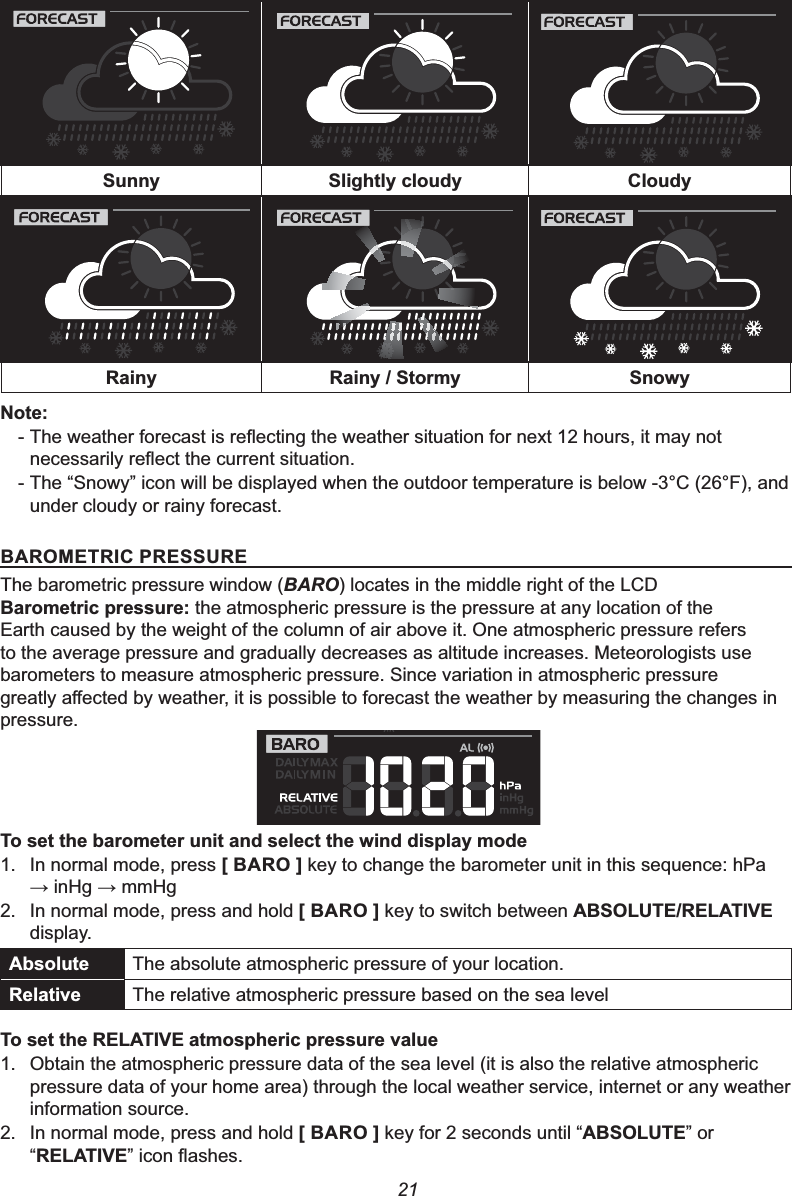 216XQQ\ 6OLJKWO\FORXG\ &amp;ORXG\5DLQ\ 5DLQ\6WRUP\ 6QRZ\1RWH-7KHZHDWKHUIRUHFDVWLVUHÀHFWLQJWKHZHDWKHUVLWXDWLRQIRUQH[WKRXUVLWPD\QRWQHFHVVDULO\UHÀHFWWKHFXUUHQWVLWXDWLRQ- The “Snowy” icon will be displayed when the outdoor temperature is below -3°C (26°F), and under cloudy or rainy forecast.%$520(75,&amp;35(6685(The barometric pressure window (BARO) locates in the middle right of the LCD %DURPHWULFSUHVVXUHthe atmospheric pressure is the pressure at any location of the Earth caused by the weight of the column of air above it. One atmospheric pressure refers to the average pressure and gradually decreases as altitude increases. Meteorologists use barometers to measure atmospheric pressure. Since variation in atmospheric pressure JUHDWO\DႇHFWHGE\ZHDWKHULWLVSRVVLEOHWRIRUHFDVWWKHZHDWKHUE\PHDVXULQJWKHFKDQJHVLQpressure.7RVHWWKHEDURPHWHUXQLWDQGVHOHFWWKHZLQGGLVSOD\PRGH1. In normal mode, press &gt;%$52@ key to change the barometer unit in this sequence: hPaĺ inHg ĺ mmHg2. In normal mode, press and hold &gt;%$52@ key to switch between $%62/87(5(/$7,9(display.$EVROXWH The absolute atmospheric pressure of your location.5HODWLYH The relative atmospheric pressure based on the sea level7RVHWWKH5(/$7,9(DWPRVSKHULFSUHVVXUHYDOXH1. Obtain the atmospheric pressure data of the sea level (it is also the relative atmospheric pressure data of your home area) through the local weather service, internet or any weather information source.2. In normal mode, press and hold &gt;%$52@ key for 2 seconds until “$%62/87(” or “5(/$7,9(´LFRQÀDVKHV