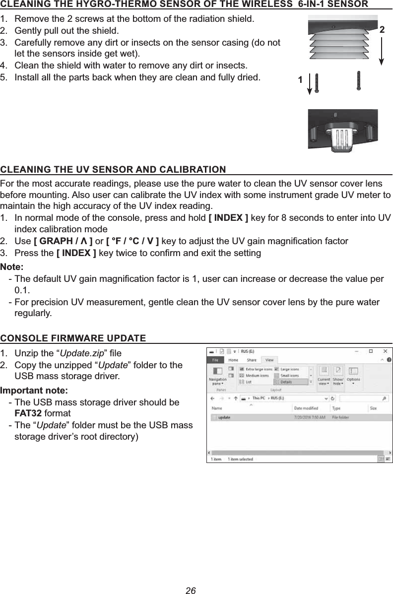 26&amp;/($1,1*7+(+&lt;*527+(5026(16252)7+(:,5(/(66,16(16251. Remove the 2 screws at the bottom of the radiation shield.2. Gently pull out the shield.3. Carefully remove any dirt or insects on the sensor casing (do not let the sensors inside get wet).4. Clean the shield with water to remove any dirt or insects.5. Install all the parts back when they are clean and fully dried.&amp;/($1,1*7+(896(1625$1&apos;&amp;$/,%5$7,21For the most accurate readings, please use the pure water to clean the UV sensor cover lens before mounting. Also user can calibrate the UV index with some instrument grade UV meter to maintain the high accuracy of the UV index reading.1. In normal mode of the console, press and hold &gt;,1&apos;(;@ key for 8 seconds to enter into UV index calibration mode2. Use &gt;*5$3+೸@ or &gt;)&amp;9@NH\WRDGMXVWWKH89JDLQPDJQL¿FDWLRQIDFWRU3. Press the &gt;,1&apos;(;@NH\WZLFHWRFRQ¿UPDQGH[LWWKHVHWWLQJ1RWH-7KHGHIDXOW89JDLQPDJQL¿FDWLRQIDFWRULVXVHUFDQLQFUHDVHRUGHFUHDVHWKHYDOXHSHU0.1.- For precision UV measurement, gentle clean the UV sensor cover lens by the pure water regularly.&amp;2162/(),50:$5(83&apos;$7(1. Unzip the “Update.zip´¿OH2. Copy the unzipped “Update” folder to the USB mass storage driver.,PSRUWDQWQRWH- The USB mass storage driver should be )$7 format- The “Update” folder must be the USB mass VWRUDJHGULYHU¶VURRWGLUHFWRU\