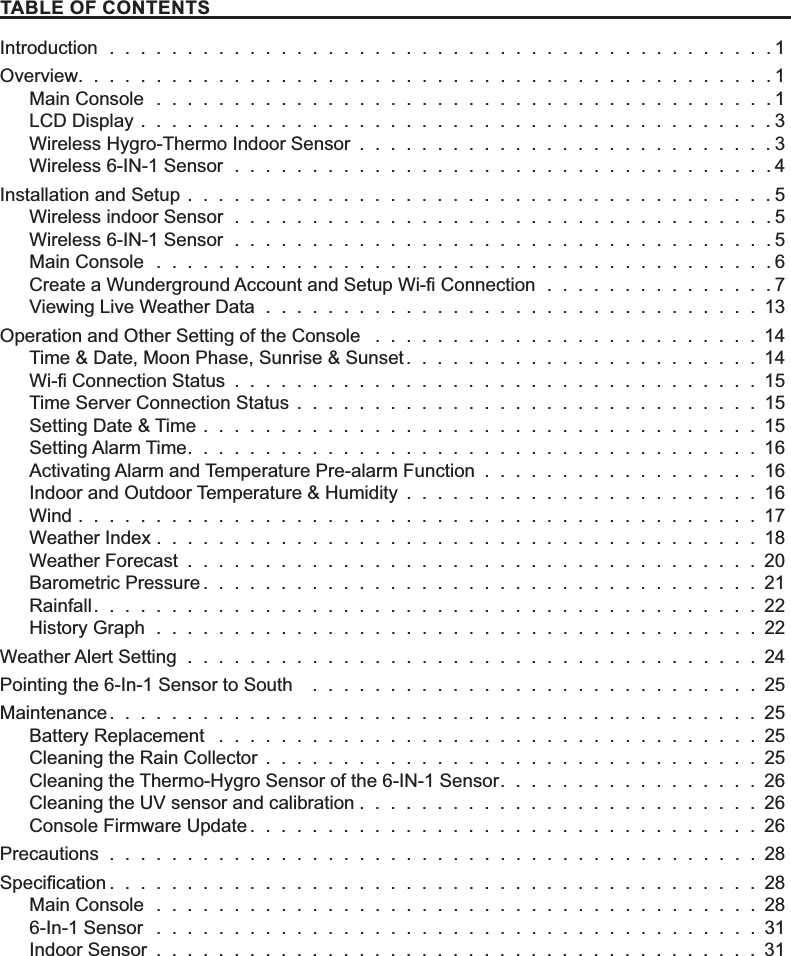 7$%/(2)&amp;217(176Introduction  .  .  .  .  .  .  .  .  .  .  .  .  .  .  .  .  .  .  .  .  .  .  .  .  .  .  .  .  .  .  .  .  .  .  .  .  .  .  .  .  .  .  . 1Overview.............................................1Main Console  .  .  .  .  .  .  .  .  .  .  .  .  .  .  .  .  .  .  .  .  .  .  .  .  .  .  .  .  .  .  .  .  .  .  .  .  .  .  .  . 1LCD Display  . . . . . . . . . . . . . . . . . . . . . . . . . . . . . . . . . . . . . . . . . 3Wireless Hygro-Thermo Indoor Sensor  . . . . . . . . . . . . . . . . . . . . . . . . . . . 3Wireless 6-IN-1 Sensor  .  .  .  .  .  .  .  .  .  .  .  .  .  .  .  .  .  .  .  .  .  .  .  .  .  .  .  .  .  .  .  .  .  .  . 4Installation and Setup . . . . . . . . . . . . . . . . . . . . . . . . . . . . . . . . . . . . . . 5Wireless indoor Sensor  .  .  .  .  .  .  .  .  .  .  .  .  .  .  .  .  .  .  .  .  .  .  .  .  .  .  .  .  .  .  .  .  .  .  . 5Wireless 6-IN-1 Sensor  .  .  .  .  .  .  .  .  .  .  .  .  .  .  .  .  .  .  .  .  .  .  .  .  .  .  .  .  .  .  .  .  .  .  . 5Main Console  .  .  .  .  .  .  .  .  .  .  .  .  .  .  .  .  .  .  .  .  .  .  .  .  .  .  .  .  .  .  .  .  .  .  .  .  .  .  .  . 6&amp;UHDWHD:XQGHUJURXQG$FFRXQWDQG6HWXS:L¿&amp;RQQHFWLRQ  . . . . . . . . . . . . . . .7Viewing Live Weather Data  .  .  .  .  .  .  .  .  .  .  .  .  .  .  .  .  .  .  .  .  .  .  .  .  .  .  .  .  .  .  .  . 13Operation and Other Setting of the Console  . . . . . . . . . . . . . . . . . . . . . . . . . 14Time &amp; Date, Moon Phase, Sunrise &amp; Sunset . . . . . . . . . . . . . . . . . . . . . . . 14:L¿&amp;RQQHFWLRQ6WDWXV  . . . . . . . . . . . . . . . . . . . . . . . . . . . . . . . . . . 15Time Server Connection Status  . . . . . . . . . . . . . . . . . . . . . . . . . . . . . . 15Setting Date &amp; Time  . . . . . . . . . . . . . . . . . . . . . . . . . . . . . . . . . . . . 15Setting Alarm Time . . . . . . . . . . . . . . . . . . . . . . . . . . . . . . . . . . . . . 16Activating Alarm and Temperature Pre-alarm Function  . . . . . . . . . . . . . . . . . . 16Indoor and Outdoor Temperature &amp; Humidity  . . . . . . . . . . . . . . . . . . . . . . . 16Wind  . . . . . . . . . . . . . . . . . . . . . . . . . . . . . . . . . . . . . . . . . . . . 17Weather Index . . . . . . . . . . . . . . . . . . . . . . . . . . . . . . . . . . . . . . . 18Weather Forecast  . . . . . . . . . . . . . . . . . . . . . . . . . . . . . . . . . . . . . 20Barometric Pressure . . . . . . . . . . . . . . . . . . . . . . . . . . . . . . . . . . . . 21Rainfall . . . . . . . . . . . . . . . . . . . . . . . . . . . . . . . . . . . . . . . . . . . 22History Graph  .  .  .  .  .  .  .  .  .  .  .  .  .  .  .  .  .  .  .  .  .  .  .  .  .  .  .  .  .  .  .  .  .  .  .  .  .  .  . 22Weather Alert Setting  .  .  .  .  .  .  .  .  .  .  .  .  .  .  .  .  .  .  .  .  .  .  .  .  .  .  .  .  .  .  .  .  .  .  .  .  . 24Pointing the 6-In-1 Sensor to South   .  .  .  .  .  .  .  .  .  .  .  .  .  .  .  .  .  .  .  .  .  .  .  .  .  .  .  .  . 25Maintenance . . . . . . . . . . . . . . . . . . . . . . . . . . . . . . . . . . . . . . . . . . 25Battery Replacement  .  .  .  .  .  .  .  .  .  .  .  .  .  .  .  .  .  .  .  .  .  .  .  .  .  .  .  .  .  .  .  .  .  .  . 25Cleaning the Rain Collector  . . . . . . . . . . . . . . . . . . . . . . . . . . . . . . . . 25Cleaning the Thermo-Hygro Sensor of the 6-IN-1 Sensor . . . . . . . . . . . . . . . . . 26Cleaning the UV sensor and calibration . . . . . . . . . . . . . . . . . . . . . . . . . . 26Console Firmware Update . . . . . . . . . . . . . . . . . . . . . . . . . . . . . . . . . 26Precautions  .  .  .  .  .  .  .  .  .  .  .  .  .  .  .  .  .  .  .  .  .  .  .  .  .  .  .  .  .  .  .  .  .  .  .  .  .  .  .  .  .  . 286SHFL¿FDWLRQ . . . . . . . . . . . . . . . . . . . . . . . . . . . . . . . . . . . . . . . . . . 28Main Console  .  .  .  .  .  .  .  .  .  .  .  .  .  .  .  .  .  .  .  .  .  .  .  .  .  .  .  .  .  .  .  .  .  .  .  .  .  .  . 286-In-1 Sensor  .  .  .  .  .  .  .  .  .  .  .  .  .  .  .  .  .  .  .  .  .  .  .  .  .  .  .  .  .  .  .  .  .  .  .  .  .  .  . 31Indoor Sensor  . . . . . . . . . . . . . . . . . . . . . . . . . . . . . . . . . . . . . . . 31