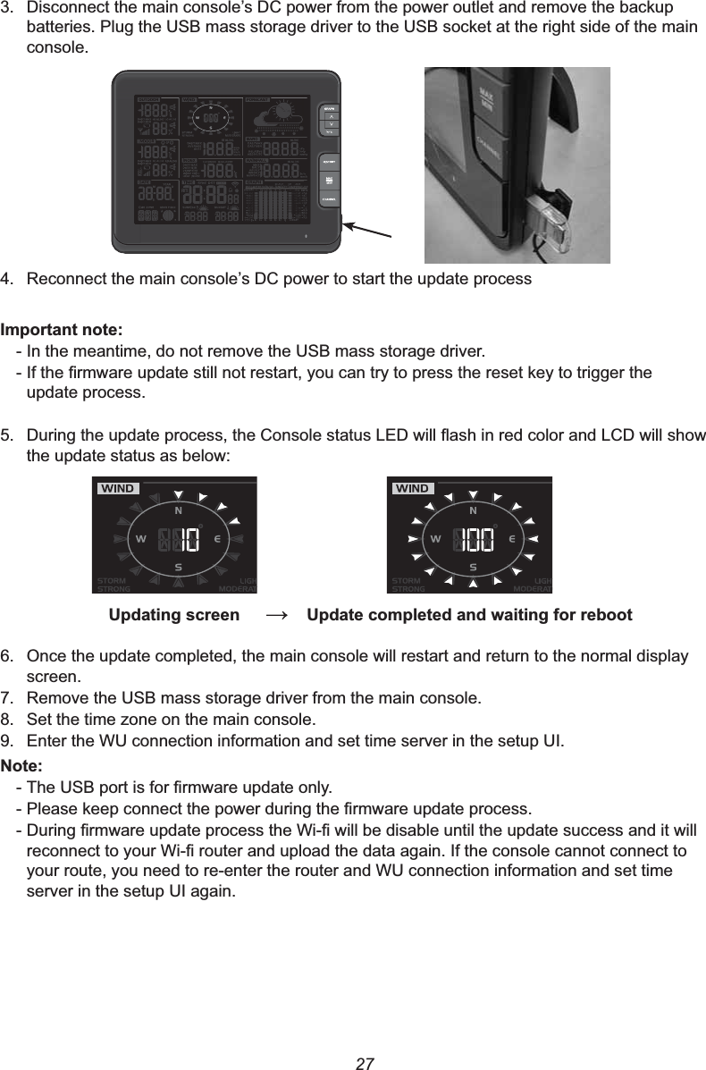 273. &apos;LVFRQQHFWWKHPDLQFRQVROH¶V&apos;&amp;SRZHUIURPWKHSRZHURXWOHWDQGUHPRYHWKHEDFNXSbatteries. Plug the USB mass storage driver to the USB socket at the right side of the main console.4. 5HFRQQHFWWKHPDLQFRQVROH¶V&apos;&amp;SRZHUWRVWDUWWKHXSGDWHSURFHVV,PSRUWDQWQRWH- In the meantime, do not remove the USB mass storage driver.-,IWKH¿UPZDUHXSGDWHVWLOOQRWUHVWDUW\RXFDQWU\WRSUHVVWKHUHVHWNH\WRWULJJHUWKHupdate process.5. &apos;XULQJWKHXSGDWHSURFHVVWKH&amp;RQVROHVWDWXV/(&apos;ZLOOÀDVKLQUHGFRORUDQG/&amp;&apos;ZLOOVKRZthe update status as below:8SGDWLQJVFUHHQ 8SGDWHFRPSOHWHGDQGZDLWLQJIRUUHERRW6. Once the update completed, the main console will restart and return to the normal display screen.7. Remove the USB mass storage driver from the main console.8. Set the time zone on the main console.9. Enter the WU connection information and set time server in the setup UI.1RWH-7KH86%SRUWLVIRU¿UPZDUHXSGDWHRQO\-3OHDVHNHHSFRQQHFWWKHSRZHUGXULQJWKH¿UPZDUHXSGDWHSURFHVV-&apos;XULQJ¿UPZDUHXSGDWHSURFHVVWKH:L¿ZLOOEHGLVDEOHXQWLOWKHXSGDWHVXFFHVVDQGLWZLOOUHFRQQHFWWR\RXU:L¿URXWHUDQGXSORDGWKHGDWDDJDLQ,IWKHFRQVROHFDQQRWFRQQHFWWRyour route, you need to re-enter the router and WU connection information and set time server in the setup UI again.