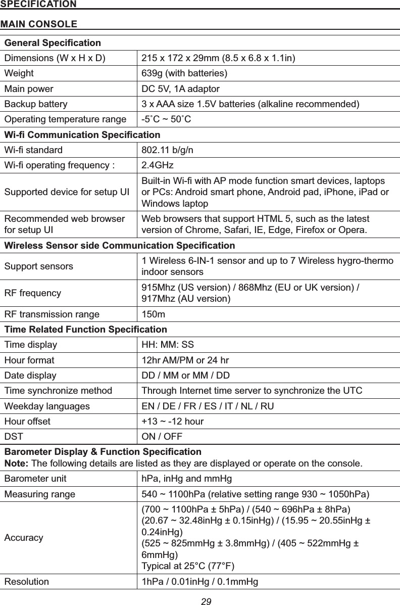 2963(&amp;,),&amp;$7,210$,1&amp;2162/(*HQHUDO6SHFL¿FDWLRQDimensions (W x H x D) 215 x 172 x 29mm (8.5 x 6.8 x 1.1in)Weight 639g (with batteries)Main power DC 5V, 1A adaptorBackup battery 3 x AAA size 1.5V batteries (alkaline recommended)Operating temperature range Û&amp;aÛ&amp;:L¿&amp;RPPXQLFDWLRQ6SHFL¿FDWLRQ:L¿VWDQGDUG 802.11 b/g/n:L¿RSHUDWLQJIUHTXHQF\ 2.4GHzSupported device for setup UI%XLOWLQ:L¿ZLWK$3PRGHIXQFWLRQVPDUWGHYLFHVODSWRSVor PCs: Android smart phone, Android pad, iPhone, iPad or Windows laptopRecommended web browser for setup UIWeb browsers that support HTML 5, such as the latest version of Chrome, Safari, IE, Edge, Firefox or Opera.:LUHOHVV6HQVRUVLGH&amp;RPPXQLFDWLRQ6SHFL¿FDWLRQSupport sensors 1 Wireless 6-IN-1 sensor and up to 7 Wireless hygro-thermo indoor sensorsRF frequency 915Mhz (US version) / 868Mhz (EU or UK version) / 917Mhz (AU version)RF transmission range 150m7LPH5HODWHG)XQFWLRQ6SHFL¿FDWLRQTime display HH: MM: SSHour format 12hr AM/PM or 24 hrDate display DD / MM or MM / DDTime synchronize method Through Internet time server to synchronize the UTCWeekday languages EN / DE / FR / ES / IT / NL / RU+RXURႇVHW aKRXUDST ON / OFF%DURPHWHU&apos;LVSOD\)XQFWLRQ6SHFL¿FDWLRQ1RWHThe following details are listed as they are displayed or operate on the console.Barometer unit hPa, inHg and mmHgMeasuring range aK3DUHODWLYHVHWWLQJUDQJHaK3DAccuracyaK3DK3DaK3DK3DaLQ+JLQ+JaLQ+J0.24inHg)aPP+JPP+JaPP+J6mmHg)Typical at 25°C (77°F)Resolution 1hPa / 0.01inHg / 0.1mmHg