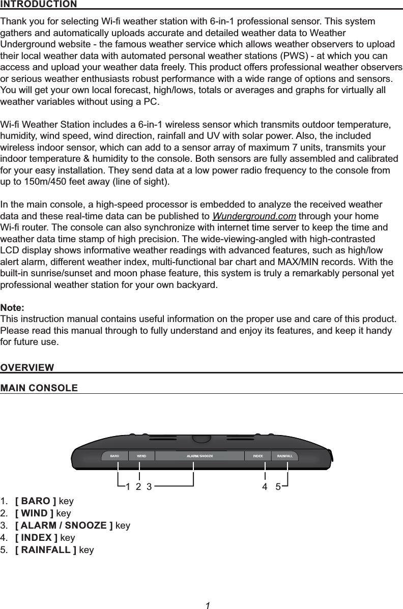 1,1752&apos;8&amp;7,217KDQN\RXIRUVHOHFWLQJ:L¿ZHDWKHUVWDWLRQZLWKLQSURIHVVLRQDOVHQVRU7KLVV\VWHPgathers and automatically uploads accurate and detailed weather data to Weather Underground website - the famous weather service which allows weather observers to upload their local weather data with automated personal weather stations (PWS) - at which you can DFFHVVDQGXSORDG\RXUZHDWKHUGDWDIUHHO\7KLVSURGXFWRႇHUVSURIHVVLRQDOZHDWKHUREVHUYHUVor serious weather enthusiasts robust performance with a wide range of options and sensors.You will get your own local forecast, high/lows, totals or averages and graphs for virtually all weather variables without using a PC.:L¿:HDWKHU6WDWLRQLQFOXGHVDLQZLUHOHVVVHQVRUZKLFKWUDQVPLWVRXWGRRUWHPSHUDWXUHhumidity, wind speed, wind direction, rainfall and UV with solar power. Also, the included wireless indoor sensor, which can add to a sensor array of maximum 7 units, transmits your indoor temperature &amp; humidity to the console. Both sensors are fully assembled and calibrated for your easy installation. They send data at a low power radio frequency to the console from up to 150m/450 feet away (line of sight).In the main console, a high-speed processor is embedded to analyze the received weather data and these real-time data can be published to Wunderground.com through your home :L¿URXWHU7KHFRQVROHFDQDOVRV\QFKURQL]HZLWKLQWHUQHWWLPHVHUYHUWRNHHSWKHWLPHDQGweather data time stamp of high precision. The wide-viewing-angled with high-contrasted LCD display shows informative weather readings with advanced features, such as high/low DOHUWDODUPGLႇHUHQWZHDWKHULQGH[PXOWLIXQFWLRQDOEDUFKDUWDQG0$;0,1UHFRUGV:LWKWKHbuilt-in sunrise/sunset and moon phase feature, this system is truly a remarkably personal yet professional weather station for your own backyard.1RWHThis instruction manual contains useful information on the proper use and care of this product.Please read this manual through to fully understand and enjoy its features, and keep it handy for future use.29(59,(:0$,1&amp;2162/(1. &gt;%$52@key2. &gt;:,1&apos;@key3. &gt;$/$506122=(@key4. &gt;,1&apos;(;@key5. &gt;5$,1)$//@ key1  2  34   5