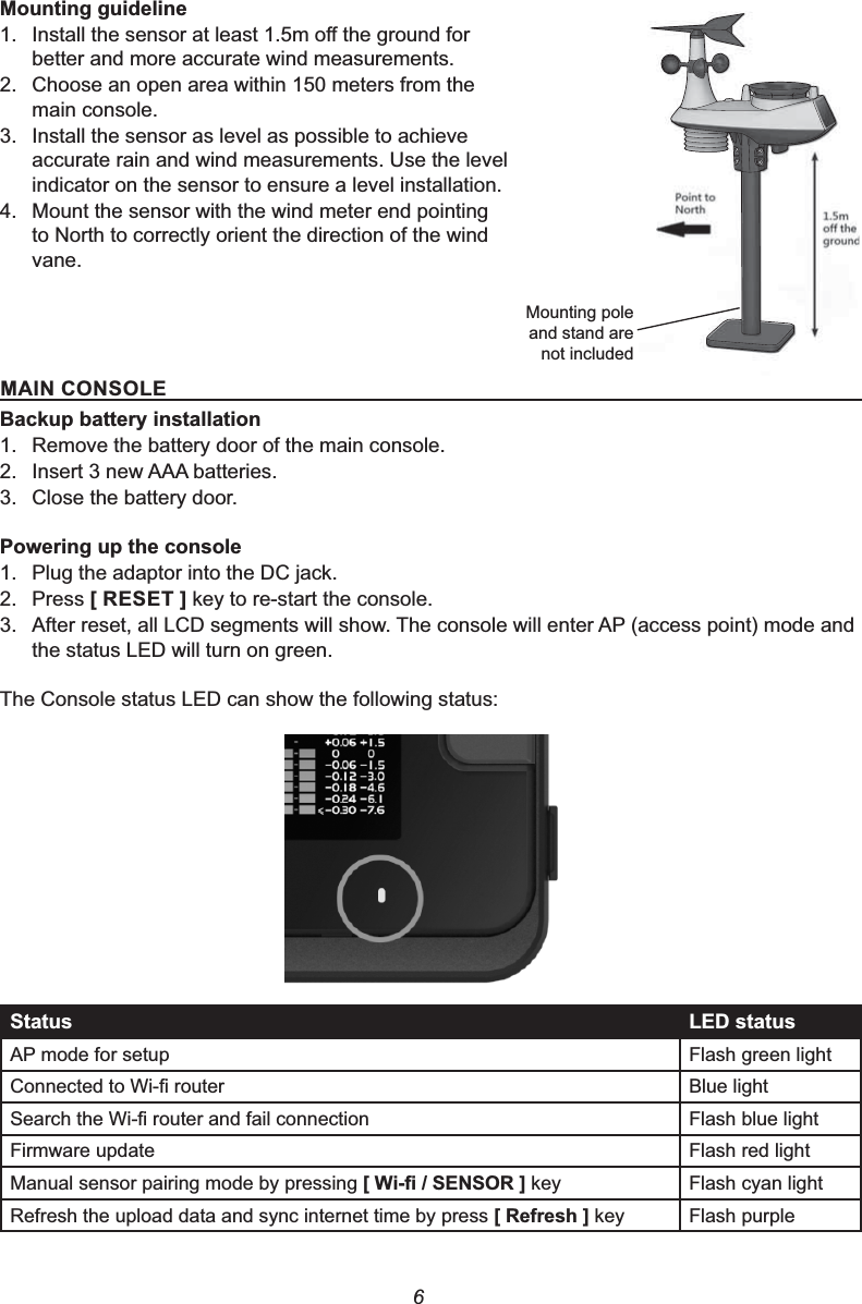 60RXQWLQJJXLGHOLQH1. ,QVWDOOWKHVHQVRUDWOHDVWPRႇWKHJURXQGIRUbetter and more accurate wind measurements.2. Choose an open area within 150 meters from the main console.3. Install the sensor as level as possible to achieve accurate rain and wind measurements. Use the level indicator on the sensor to ensure a level installation.4. Mount the sensor with the wind meter end pointing to North to correctly orient the direction of the wind vane.0$,1&amp;2162/(%DFNXSEDWWHU\LQVWDOODWLRQ1. Remove the battery door of the main console.2. Insert 3 new AAA batteries.3. Close the battery door.3RZHULQJXSWKHFRQVROH1. Plug the adaptor into the DC jack.2. Press &gt;5(6(7@ key to re-start the console.3. After reset, all LCD segments will show. The console will enter AP (access point) mode and the status LED will turn on green.The Console status LED can show the following status:6WDWXV /(&apos;VWDWXVAP mode for setup Flash green light&amp;RQQHFWHGWR:L¿URXWHU Blue light6HDUFKWKH:L¿URXWHUDQGIDLOFRQQHFWLRQ Flash blue lightFirmware update Flash red lightManual sensor pairing mode by pressing &gt;:L¿6(1625@ key Flash cyan lightRefresh the upload data and sync internet time by press &gt;5HIUHVK@key Flash purpleMounting pole and stand are not included