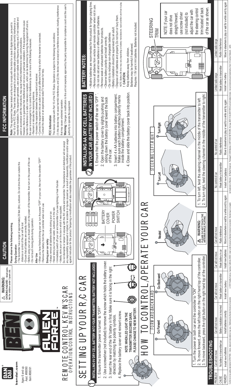Go ForwardFO R W A R D /BA C K W A R D STEE R IN G  LE FT /R IG H TTurn Left Turn RightNeutralGo BackwardR EM O T E C O N TR O L K EV IN &apos;S C A RO P E R A TIO N/C O N T ROL  IN ST R U C TIO N SINSTALLING 9V DRY CELL BATTERY INTO YOUR TRANSMITTER( BATTERY NOT INCLUDED) TROUBLESHOOTING1. Ensure the transmitter power is turned  to &quot;OFF&quot;2. Use a screwdriver (not included) to remove the screw which holds the battery cover.3. Insert the rear end of the 9V battery in first. Make sure it is facing in the right  direction by matching the polarity symbols.4. Replace the battery cover and reinsert screw. 1BATTERY NOTES:• Alkaline batteries are recommended for this product for longer playing time.• Remove all batteries from vehicle and remote controller when not in use.• Do not mix old and new batteries or different types of batteries.• Remove weak or exhausted batteries from products.• Observe battery polarity and install correctly.• Do not try to recharge non-chargeable batteries.• Battery installation should be supervised by an adult.• Dispose of old batteries and properly. Do not burn or bury them.    NOTE: Battery life time may vary depending on battery manufacturer, road condition and how to play.CAUTIONPlease observe the following warning.During Operation• The transmitter has a range of approximately 26 feet (8m). outdoors. Do not drive the car outside this   distance or control of the car will be lost• Ensure that all batteries are correctly installed.• Before using your car you should switch on the power of the transmitter, then turn on the power of the car.• Do not touch moving parts during operation.After Use• When you have finished driving your car, turn the power &quot;OFF&quot; on your car, then turn the controller &quot;OFF&quot;• Remove the battery from the car controller when not in useStoring your car safely• Always remove all batteries before storing your car.      • Never store your car near water, outdoors or in the rain.• Immediately switch off your car and transmitter if you see lightning or hear thunder.• Ideally, store your car in the box in which it was supplied.Do not dismantle or tamper in anyway with this R/C vehicle and transmitter. The manufacturer and distributor will not acceptany responsibility expressed or implied, for accidents or injuries caused as  a result of disassembly, modification and/or usageagainst instruction for this product. Tampering or modification will also invalidate the guarantee of this product.FCC INFORMATIONNote: This equipment has been tested and found to comply with the limits for a class B digital device, pursuant toPart 15 of the FCC Rules. These limits are designed to provide reasonable protection against harmful interference in aresidential installation. This equipment generates, uses and can radiate radio frequency energy and, if not installed andused in accordance with the instructions, may cause harmful interference to radio communications.However, there is no guarantee that interference will not occur in particular installation. If this equipment does causeharmful interference to a radio or television reception, which can be determined by turning the equipment off and on,the user is encouraged to try to correct the interference by one or more of the following measures:• Reorient or relocate the receiving antenna.• Increase the separation between the equipment and receiver.• Connect the equipment into an outlet on a circuit different from that to which the receiver is connected.• Consult the dealer or an experienced radio/TV technician for help.FCC InformationThis device complies with Part 15 of the FCC Rules. Operation is subject to the following two conditions:(1) this device may not cause harmful interference, and (2) this device must accept any interference received, including interferencethat may cause undesired operation.Warning: Changes or modification to this unit not expressly approved by the party responsible for compliance could void the user&apos;s authority to operate the equipment.STEERINGTRIMNOTE: If your cardoes not drivestraight forward, use screw driver (not included) toadjust the car withthe steering controltrim located at back of the car as shown.SETT IN G  U P Y O U R  R /C  C A RH O W  TO  C O N TR O L /O PE R AT E Y O U R  C A RBATTERY COVERPOWERSWITCH1. Ensure that the power switch of the car is “OFF ”.2. Open the battery cover by slightly pushing and   sliding down the battery cover toward the back   of the car.3. Insert 4 x AA batteries into battery compartment.   Make sure each battery matches polarity marks  inside the battery compartment.4. Close and slide the battery cover back into position.INSTALLING AA DRY CELL BATTERIES IN YOUR CAR (BATTERY NOT INCLUED )2 lortnoc oN rac fo lortnoc oN evom ton lliw raC evom ton lliw raC evom ton lliw raC evom ton lliw raC evom ton lliw raC MELBORP egnar oidar detimiL egnar oidar detimiL rac foCAUSE  No battery in transmitter/car  Battery installation is incorrect  Weak battery in transmitter  Weak battery in car  Radio int  rettimsnart ni yrettab kaeW ecnerefretni oidaR rettimsnart ni yrettab kaeW ecnerefreREMEDY  batteries  Install batteries correctly Install new battery  Install new  batteries  Move to elsewhere or wait for a while and try again Install new Move to elsewhere to play or wait for a while and try again  Move to elsewhere to play or wait for a while and try again1. Turn the power on both car and the controller to &quot;ON&quot;2. To move forward, press the left button on the right hand top of the controller.3. To move backward, press the right button on the right hand top of the controller.1. To turn left, twist the steering channel in the middle of the transmitter to left.2. To turn right, twist the steering channel in the middle of the transmitter to right.WARNING:PLEASE DO NOT TOUCH THEANTENNA WHILE PLAYING .Ages 6 and up.Asst. #88090Item #88091Conforms to toy safety standards ASTM F963.  Colors, style and decorations may vary.  Distributed by Bandai America Incorporate d, 5551 Katella Avenue, Cypress, California 90630. Used under license by Bandai America Incorporated.  Bandai logo is a registe red trademark of Bandai.  All Rights Reserved.  Package © 2008 Bandai. CARTOON NETWORK, the logo, BEN 10 ALIEN FORCE and all related charac ters and elements are trademarks of and  © Cartoon Network.   (s08)CHOKING HAZARD - Small parts. Not for children under 3 years old.WARNING:NOTE: WHEN LED LIGHT ON THE TRANSMITTER BECOMES DARK, PLEASE CHANGE TO NEW BATTERY.!  CAUTION:Keep batteries away from children.Batteries may be harmful if swallowed.Requires 1 9V and 4 AA batteries. Batteries not included.Radio Interference Install newbatteriesInstall new battery