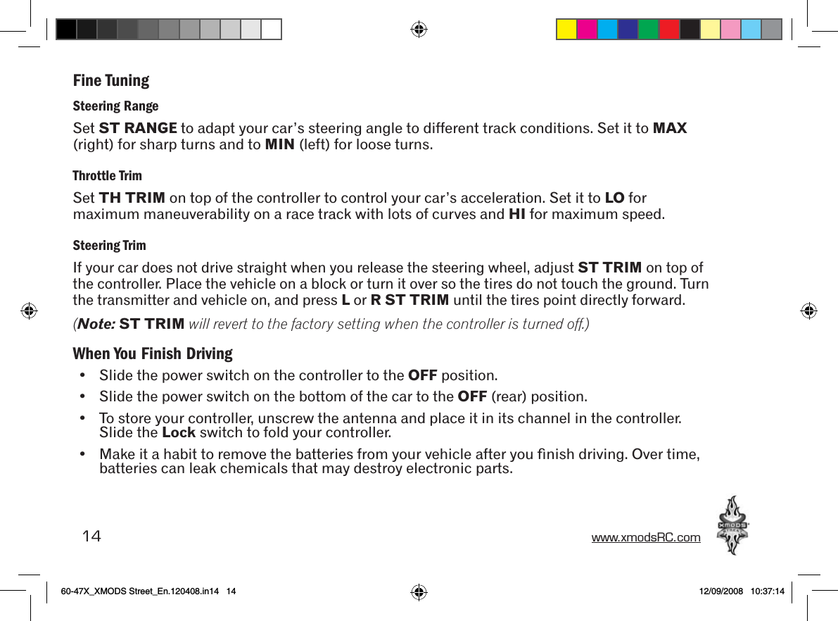 14 www.xmodsRC.comFine TuningSteering RangeSet ST RANGE to adapt your car’s steering angle to different track conditions. Set it to MAX (right) for sharp turns and to MIN (left) for loose turns.Throttle TrimSet TH TRIM on top of the controller to control your car’s acceleration. Set it to LO for maximum maneuverability on a race track with lots of curves and HI for maximum speed.Steering TrimIf your car does not drive straight when you release the steering wheel, adjust ST TRIM on top of the controller. Place the vehicle on a block or turn it over so the tires do not touch the ground. Turn the transmitter and vehicle on, and press L or R ST TRIM until the tires point directly forward.(Note: ST TRIM will revert to the factory setting when the controller is turned off.)When You Finish Driving•  Slide the power switch on the controller to the OFF position.•  Slide the power switch on the bottom of the car to the OFF (rear) position.•  To store your controller, unscrew the antenna and place it in its channel in the controller. Slide the Lock switch to fold your controller.•  Make it a habit to remove the batteries from your vehicle after you ﬁnish driving. Over time, batteries can leak chemicals that may destroy electronic parts.60-47X_XMODS Street_En.120408.in14   14 12/09/2008   10:37:14