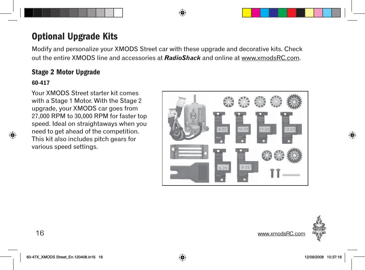 16 www.xmodsRC.comOptional Upgrade KitsModify and personalize your XMODS Street car with these upgrade and decorative kits. Check out the entire XMODS line and accessories at RadioShack and online at www.xmodsRC.com.Stage 2 Motor Upgrade60-417Your XMODS Street starter kit comes with a Stage 1 Motor. With the Stage 2 upgrade, your XMODS car goes from 27,000 RPM to 30,000 RPM for faster top speed. Ideal on straightaways when you need to get ahead of the competition. This kit also includes pitch gears for various speed settings.60-47X_XMODS Street_En.120408.in16   16 12/09/2008   10:37:16