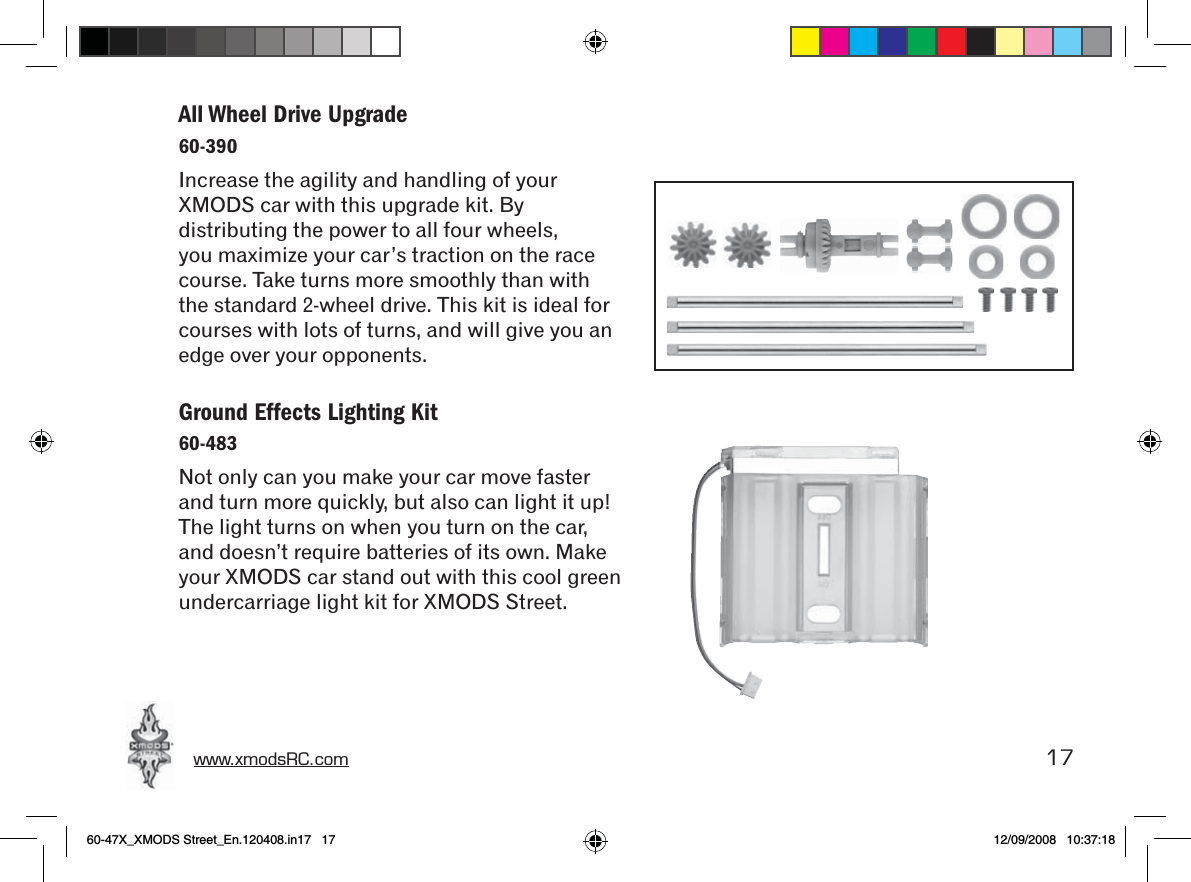 www.xmodsRC.com  17All Wheel Drive Upgrade60-390Increase the agility and handling of your XMODS car with this upgrade kit. By distributing the power to all four wheels, you maximize your car’s traction on the race course. Take turns more smoothly than with the standard 2-wheel drive. This kit is ideal for courses with lots of turns, and will give you an edge over your opponents.Ground Effects Lighting Kit60-483Not only can you make your car move faster and turn more quickly, but also can light it up! The light turns on when you turn on the car, and doesn’t require batteries of its own. Make your XMODS car stand out with this cool green undercarriage light kit for XMODS Street.60-47X_XMODS Street_En.120408.in17   17 12/09/2008   10:37:18