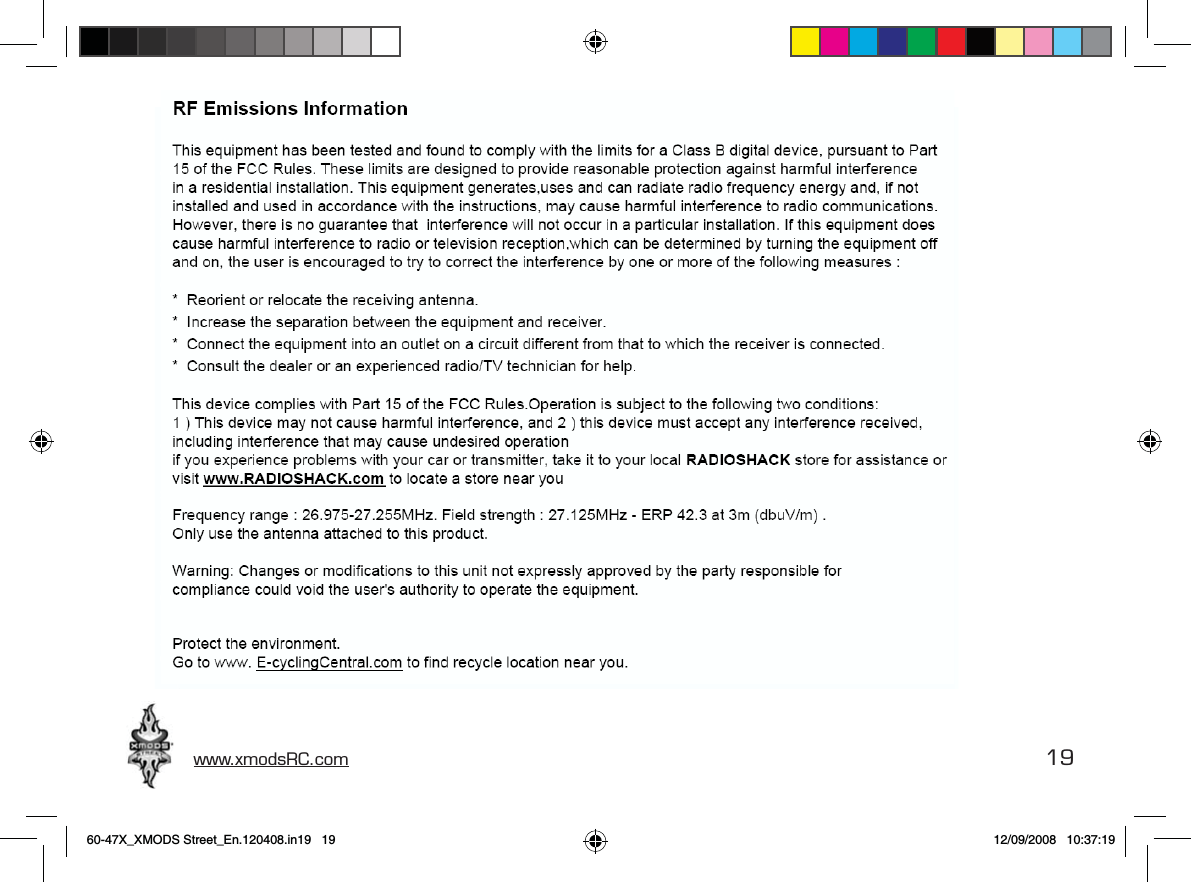 www.xmodsRC.com  19RF Emissiones InformationThis equipment has been tested and found to comply with the limits for a Class B digital device, pursuant to Part 15 of the FCC Rules. These limits are designed to provide reasonable protection against harmful interference in a residential installation. This equipment generates, uses and can radiate radio frequency energy and, if not installed and used in accordance with the instructions, may cause harmful interference to radio communications. However, there is no guarantee that interference will not occur in a particular installation. If this equipment does cause harmful interference to radio or television reception, which can be determined by turning the equipment off and on, the user is encouraged to try to correct the interference by one or more of the following measures:•  Reorient or relocate the receiving antenna.•  Increase the separation between the equipment and receiver.•  Connect the equipment into an outlet on a circuit different from that to which the receiver is connected.This device complies with Part 15 of the FCC Rules. Operation is subject to the following two conditions: 1) This device may not cause harmful interference, and 2) this device must accept any interference received, including interference that may cause undesired operation.If you experience problems with your car or transmitter, take it to your local RadioShack store for assistance or visit www.RadioShack.com to locate a store near you.Frequency range: 26.975 – 27.255 MHz. Field strength: 27.125 MHz – 75.3 dBμV/m at 3 m.Only use the antenna attached to this product.Protect the environment. Go to www.E-CyclingCentral.com to ﬁnd a recycle location near you.60-47X_XMODS Street_En.120408.in19   19 12/09/2008   10:37:19