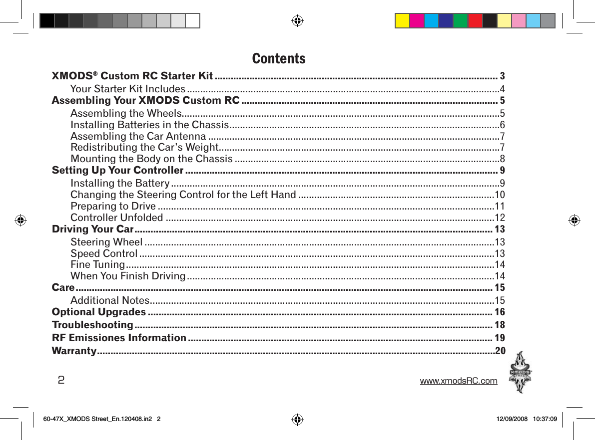 2 www.xmodsRC.comContentsXMODS® Custom RC Starter Kit .......................................................................................................... 3Your Starter Kit Includes ......................................................................................................................4Assembling Your XMODS Custom RC ................................................................................................5Assembling the Wheels........................................................................................................................5Installing Batteries in the Chassis ......................................................................................................6Assembling the Car Antenna ..............................................................................................................7Redistributing the Car’s Weight..........................................................................................................7Mounting the Body on the Chassis ....................................................................................................8Setting Up Your Controller ..................................................................................................................... 9Installing the Battery ............................................................................................................................9Changing the Steering Control for the Left Hand ..........................................................................10Preparing to Drive ...............................................................................................................................11Controller Unfolded ............................................................................................................................12Driving Your Car ...................................................................................................................................... 13Steering Wheel ....................................................................................................................................13Speed Control ......................................................................................................................................13Fine Tuning ...........................................................................................................................................14When You Finish Driving ....................................................................................................................14Care ............................................................................................................................................................ 15Additional Notes ..................................................................................................................................15Optional Upgrades ................................................................................................................................. 16Troubleshooting ...................................................................................................................................... 18RF Emissiones Information .................................................................................................................. 19Warranty .....................................................................................................................................................2060-47X_XMODS Street_En.120408.in2   2 12/09/2008   10:37:09
