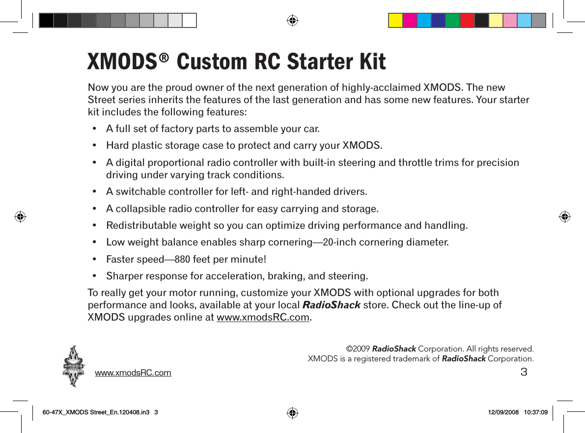 www.xmodsRC.com  3XMODS® Custom RC Starter KitNow you are the proud owner of the next generation of highly-acclaimed XMODS. The new Street series inherits the features of the last generation and has some new features. Your starter kit includes the following features:•  A full set of factory parts to assemble your car.•  Hard plastic storage case to protect and carry your XMODS.•  A digital proportional radio controller with built-in steering and throttle trims for precision driving under varying track conditions.•  A switchable controller for left- and right-handed drivers.•  A collapsible radio controller for easy carrying and storage.•  Redistributable weight so you can optimize driving performance and handling.•  Low weight balance enables sharp cornering—20-inch cornering diameter.•  Faster speed—880 feet per minute!•  Sharper response for acceleration, braking, and steering.To really get your motor running, customize your XMODS with optional upgrades for both performance and looks, available at your local RadioShack store. Check out the line-up of XMODS upgrades online at www.xmodsRC.com.©2009 RadioShack Corporation. All rights reserved.XMODS is a registered trademark of RadioShack Corporation.60-47X_XMODS Street_En.120408.in3   3 12/09/2008   10:37:09