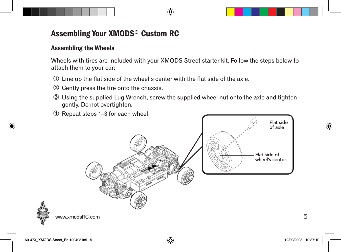 www.xmodsRC.com  5Assembling Your XMODS® Custom RCAssembling the WheelsWheels with tires are included with your XMODS Street starter kit. Follow the steps below to attach them to your car:①  Line up the ﬂat side of the wheel’s center with the ﬂat side of the axle.②  Gently press the tire onto the chassis.③  Using the supplied Lug Wrench, screw the supplied wheel nut onto the axle and tighten gently. Do not overtighten.④  Repeat steps 1–3 for each wheel.Flat side of axleFlat side of wheel’s center60-47X_XMODS Street_En.120408.in5   5 12/09/2008   10:37:10