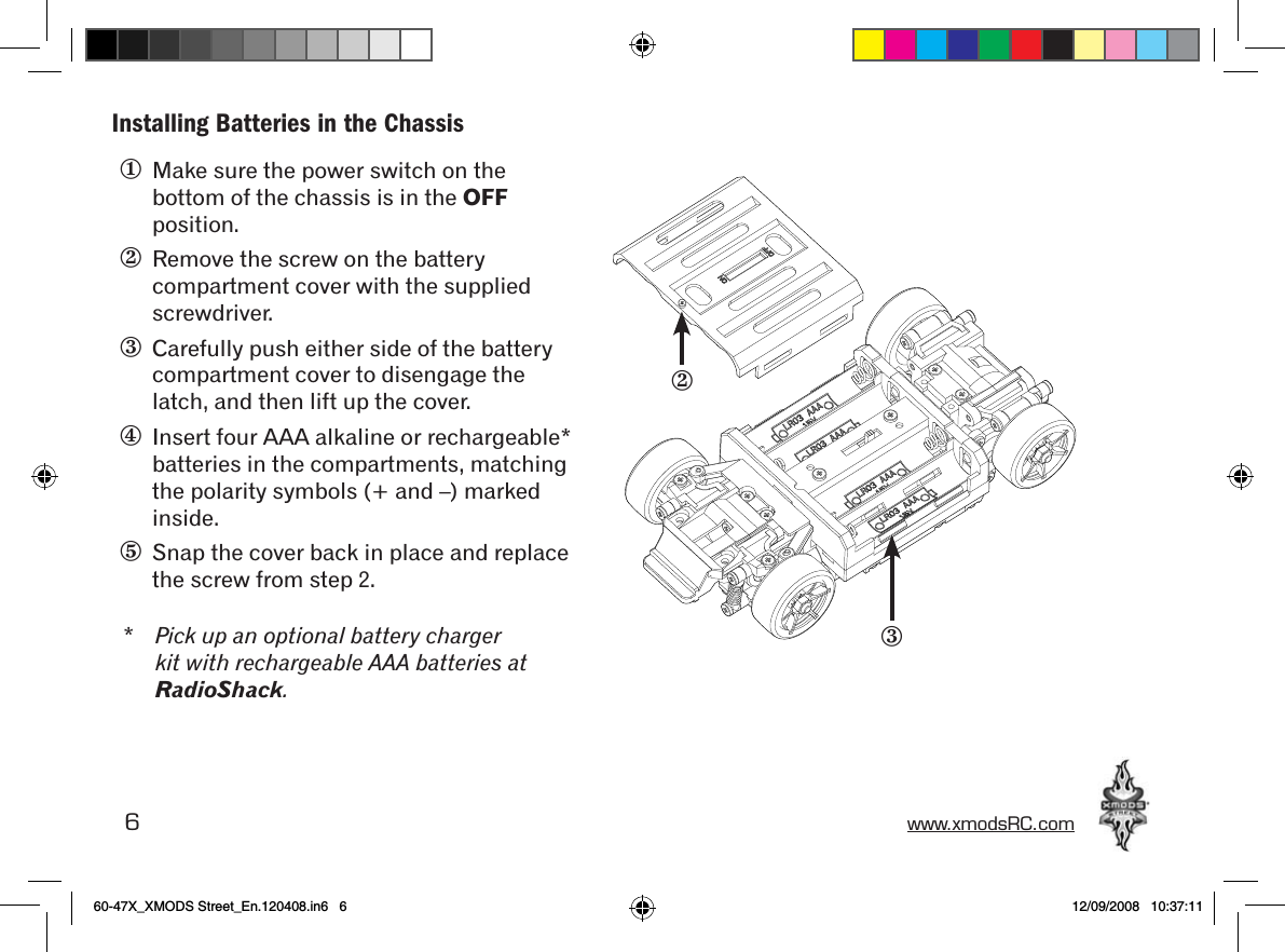 6 www.xmodsRC.comInstalling Batteries in the Chassis①  Make sure the power switch on the bottom of the chassis is in the OFF position.②  Remove the screw on the battery compartment cover with the supplied screwdriver.③  Carefully push either side of the battery compartment cover to disengage the latch, and then lift up the cover.④  Insert four AAA alkaline or rechargeable* batteries in the compartments, matching the polarity symbols (+ and –) marked inside.⑤  Snap the cover back in place and replace the screw from step 2.* Pick up an optional battery charger kit with rechargeable AAA batteries at RadioShack.③②60-47X_XMODS Street_En.120408.in6   6 12/09/2008   10:37:11