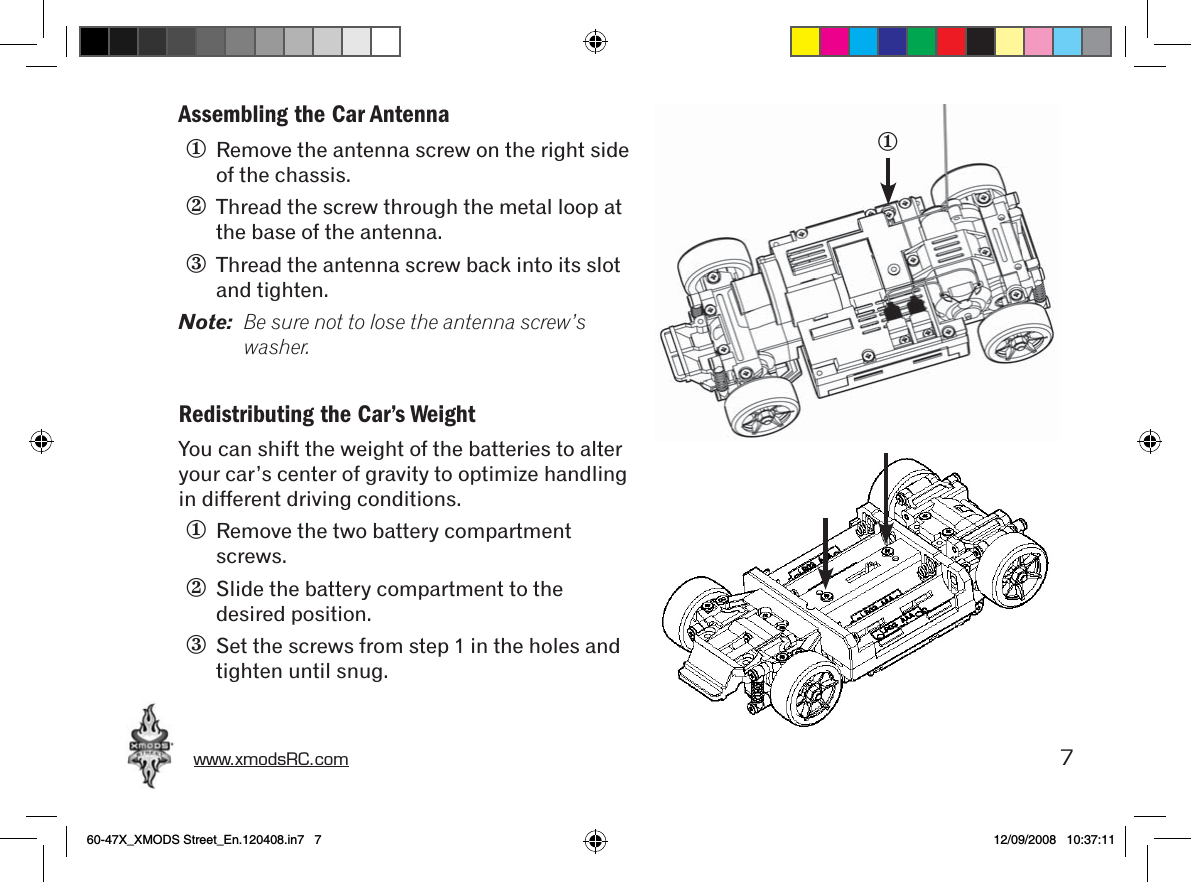 www.xmodsRC.com  7Assembling the Car Antenna①  Remove the antenna screw on the right side of the chassis.②  Thread the screw through the metal loop at the base of the antenna.③  Thread the antenna screw back into its slot and tighten.Note:  Be sure not to lose the antenna screw’s washer.Redistributing the Car’s WeightYou can shift the weight of the batteries to alter your car’s center of gravity to optimize handling in different driving conditions.①  Remove the two battery compartment screws.②  Slide the battery compartment to the desired position.③  Set the screws from step 1 in the holes and tighten until snug.①60-47X_XMODS Street_En.120408.in7   7 12/09/2008   10:37:11