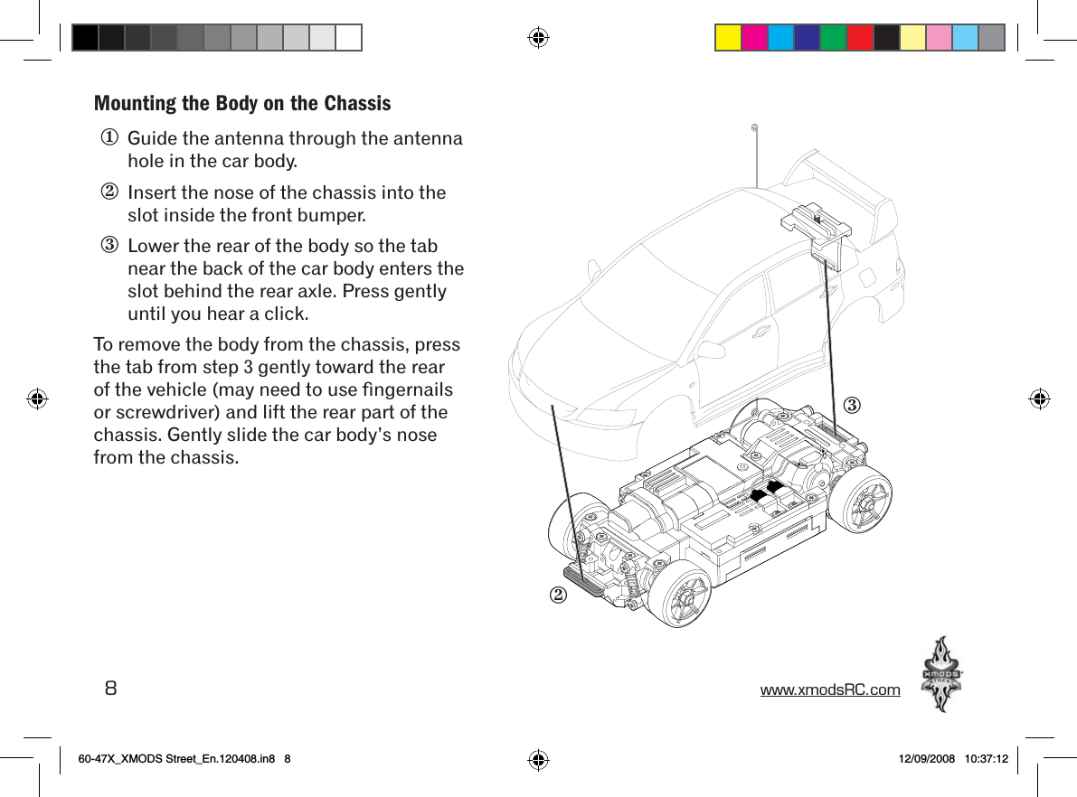 8 www.xmodsRC.comMounting the Body on the Chassis①  Guide the antenna through the antenna hole in the car body.②  Insert the nose of the chassis into the slot inside the front bumper.③  Lower the rear of the body so the tab near the back of the car body enters the slot behind the rear axle. Press gently until you hear a click.To remove the body from the chassis, press the tab from step 3 gently toward the rear of the vehicle (may need to use ﬁngernails or screwdriver) and lift the rear part of the chassis. Gently slide the car body’s nose from the chassis.②③60-47X_XMODS Street_En.120408.in8   8 12/09/2008   10:37:12