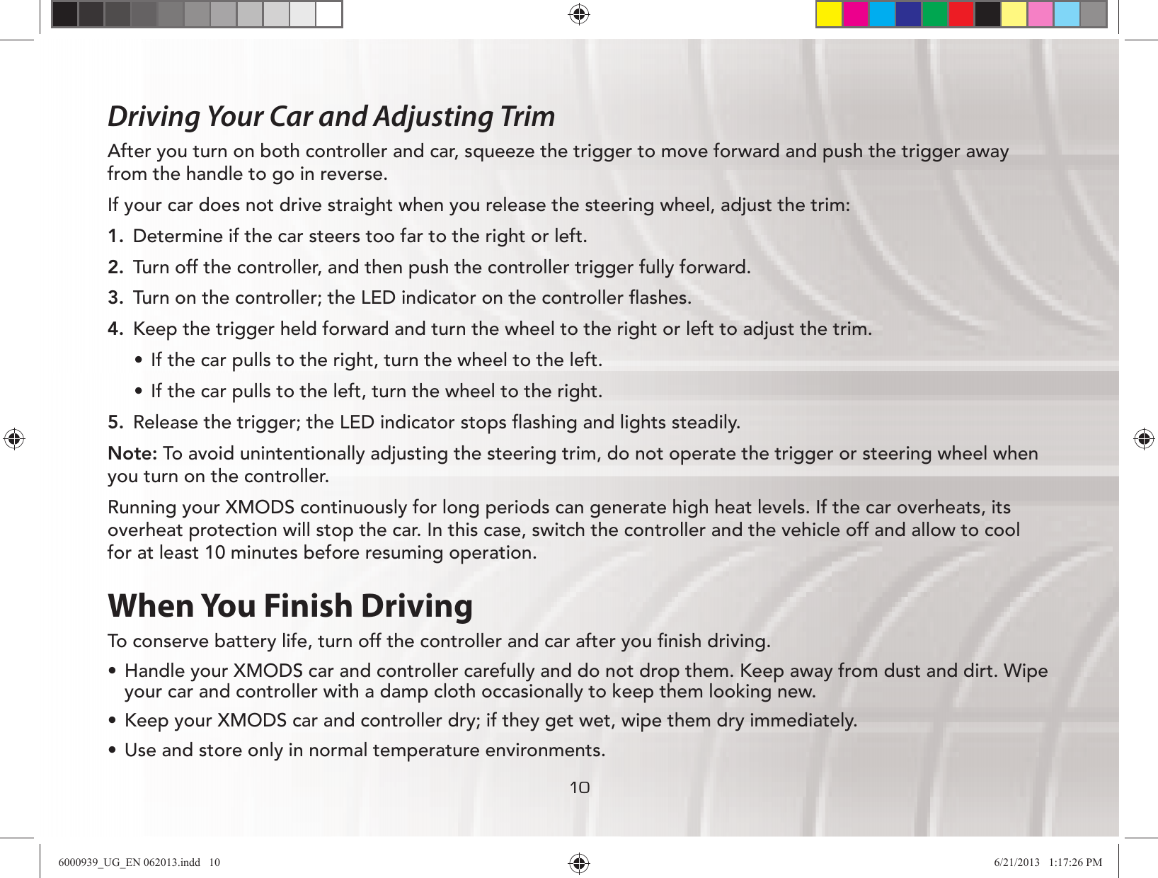 101010Driving Your Car and Adjusting TrimAfter you turn on both controller and car, squeeze the trigger to move forward and push the trigger away from the handle to go in reverse. If your car does not drive straight when you release the steering wheel, adjust the trim:1.  Determine if the car steers too far to the right or left.2.  Turn off the controller, and then push the controller trigger fully forward.3.  Turn on the controller; the LED indicator on the controller ﬂashes.4.  Keep the trigger held forward and turn the wheel to the right or left to adjust the trim.UÊ If the car pulls to the right, turn the wheel to the left.UÊ If the car pulls to the left, turn the wheel to the right.5.  Release the trigger; the LED indicator stops ﬂashing and lights steadily.Note: To avoid unintentionally adjusting the steering trim, do not operate the trigger or steering wheel when you turn on the controller. Running your XMODS continuously for long periods can generate high heat levels. If the car overheats, its overheat protection will stop the car. In this case, switch the controller and the vehicle off and allow to cool for at least 10 minutes before resuming operation.When You Finish DrivingTo conserve battery life, turn off the controller and car after you ﬁnish driving. UÊ Handle your XMODS car and controller carefully and do not drop them. Keep away from dust and dirt. Wipe your car and controller with a damp cloth occasionally to keep them looking new.UÊ Keep your XMODS car and controller dry; if they get wet, wipe them dry immediately. UÊ Use and store only in normal temperature environments. 6000939_UG_EN 062013.indd   10 6/21/2013   1:17:26 PM