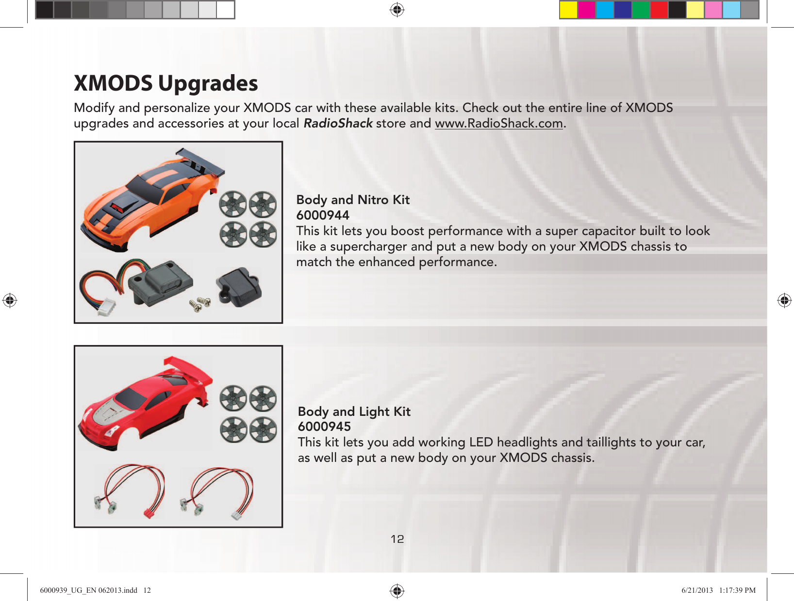 121212XMODS UpgradesModify and personalize your XMODS car with these available kits. Check out the entire line of XMODS upgrades and accessories at your local RadioShack store and www.RadioShack.com.Body and Light Kit 6000945 This kit lets you add working LED headlights and taillights to your car, as well as put a new body on your XMODS chassis.Body and Nitro Kit  6000944 This kit lets you boost performance with a super capacitor built to look like a supercharger and put a new body on your XMODS chassis to match the enhanced performance.6000939_UG_EN 062013.indd   12 6/21/2013   1:17:39 PM