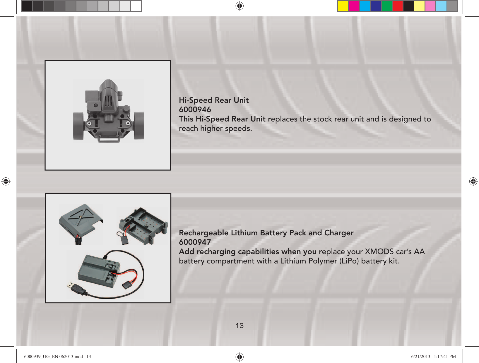 13Hi-Speed Rear Unit 6000946 This Hi-Speed Rear Unit replaces the stock rear unit and is designed to reach higher speeds.Rechargeable Lithium Battery Pack and Charger 6000947 Add recharging capabilities when you replace your XMODS car’s AA battery compartment with a Lithium Polymer (LiPo) battery kit. 6000939_UG_EN 062013.indd   13 6/21/2013   1:17:41 PM