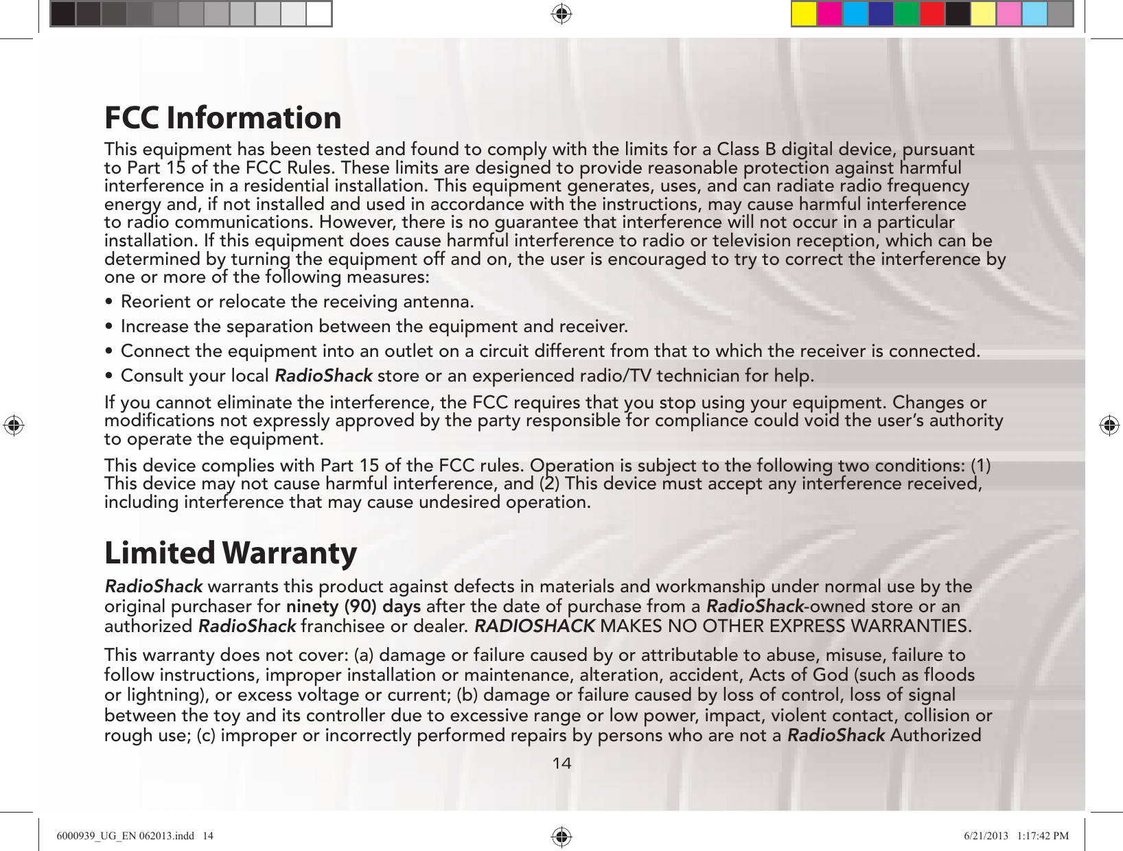 141414FCC InformationThis equipment has been tested and found to comply with the limits for a Class B digital device, pursuant to Part 15 of the FCC Rules. These limits are designed to provide reasonable protection against harmful interference in a residential installation. This equipment generates, uses, and can radiate radio frequency energy and, if not installed and used in accordance with the instructions, may cause harmful interference to radio communications. However, there is no guarantee that interference will not occur in a particular installation. If this equipment does cause harmful interference to radio or television reception, which can be determined by turning the equipment off and on, the user is encouraged to try to correct the interference by one or more of the following measures:UÊ Reorient or relocate the receiving antenna.UÊ Increase the separation between the equipment and receiver. UÊ Connect the equipment into an outlet on a circuit different from that to which the receiver is connected. UÊ Consult your local RadioShack store or an experienced radio/TV technician for help.If you cannot eliminate the interference, the FCC requires that you stop using your equipment. Changes or modiﬁcations not expressly approved by the party responsible for compliance could void the user’s authority to operate the equipment.This device complies with Part 15 of the FCC rules. Operation is subject to the following two conditions: (1) This device may not cause harmful interference, and (2) This device must accept any interference received, including interference that may cause undesired operation.Limited WarrantyRadioShack warrants this product against defects in materials and workmanship under normal use by the original purchaser for ninety (90) days after the date of purchase from a RadioShack-owned store or an authorized RadioShack franchisee or dealer. RADIOSHACK MAKES NO OTHER EXPRESS WARRANTIES.This warranty does not cover: (a) damage or failure caused by or attributable to abuse, misuse, failure to follow instructions, improper installation or maintenance, alteration, accident, Acts of God (such as ﬂoods or lightning), or excess voltage or current; (b) damage or failure caused by loss of control, loss of signal between the toy and its controller due to excessive range or low power, impact, violent contact, collision or rough use; (c) improper or incorrectly performed repairs by persons who are not a RadioShack Authorized 6000939_UG_EN 062013.indd   14 6/21/2013   1:17:42 PM