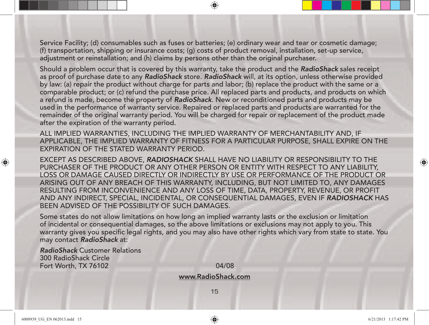 15Service Facility; (d) consumables such as fuses or batteries; (e) ordinary wear and tear or cosmetic damage; (f) transportation, shipping or insurance costs; (g) costs of product removal, installation, set-up service, adjustment or reinstallation; and (h) claims by persons other than the original purchaser.Should a problem occur that is covered by this warranty, take the product and the RadioShack sales receipt as proof of purchase date to any RadioShack store. RadioShack will, at its option, unless otherwise provided by law: (a) repair the product without charge for parts and labor; (b) replace the product with the same or a comparable product; or (c) refund the purchase price. All replaced parts and products, and products on which a refund is made, become the property of RadioShack. New or reconditioned parts and products may be used in the performance of warranty service. Repaired or replaced parts and products are warranted for the remainder of the original warranty period. You will be charged for repair or replacement of the product made after the expiration of the warranty period.ALL IMPLIED WARRANTIES, INCLUDING THE IMPLIED WARRANTY OF MERCHANTABILITY AND, IF APPLICABLE, THE IMPLIED WARRANTY OF FITNESS FOR A PARTICULAR PURPOSE, SHALL EXPIRE ON THE EXPIRATION OF THE STATED WARRANTY PERIOD. EXCEPT AS DESCRIBED ABOVE, RADIOSHACK SHALL HAVE NO LIABILITY OR RESPONSIBILITY TO THE PURCHASER OF THE PRODUCT OR ANY OTHER PERSON OR ENTITY WITH RESPECT TO ANY LIABILITY, LOSS OR DAMAGE CAUSED DIRECTLY OR INDIRECTLY BY USE OR PERFORMANCE OF THE PRODUCT OR ARISING OUT OF ANY BREACH OF THIS WARRANTY, INCLUDING, BUT NOT LIMITED TO, ANY DAMAGES RESULTING FROM INCONVENIENCE AND ANY LOSS OF TIME, DATA, PROPERTY, REVENUE, OR PROFIT AND ANY INDIRECT, SPECIAL, INCIDENTAL, OR CONSEQUENTIAL DAMAGES, EVEN IF RADIOSHACK HAS BEEN ADVISED OF THE POSSIBILITY OF SUCH DAMAGES.Some states do not allow limitations on how long an implied warranty lasts or the exclusion or limitation of incidental or consequential damages, so the above limitations or exclusions may not apply to you. This warranty gives you speciﬁc legal rights, and you may also have other rights which vary from state to state. You may contact RadioShack at:RadioShack Customer Relations 300 RadioShack Circle Fort Worth, TX 76102           04/08www.RadioShack.com6000939_UG_EN 062013.indd   15 6/21/2013   1:17:42 PM