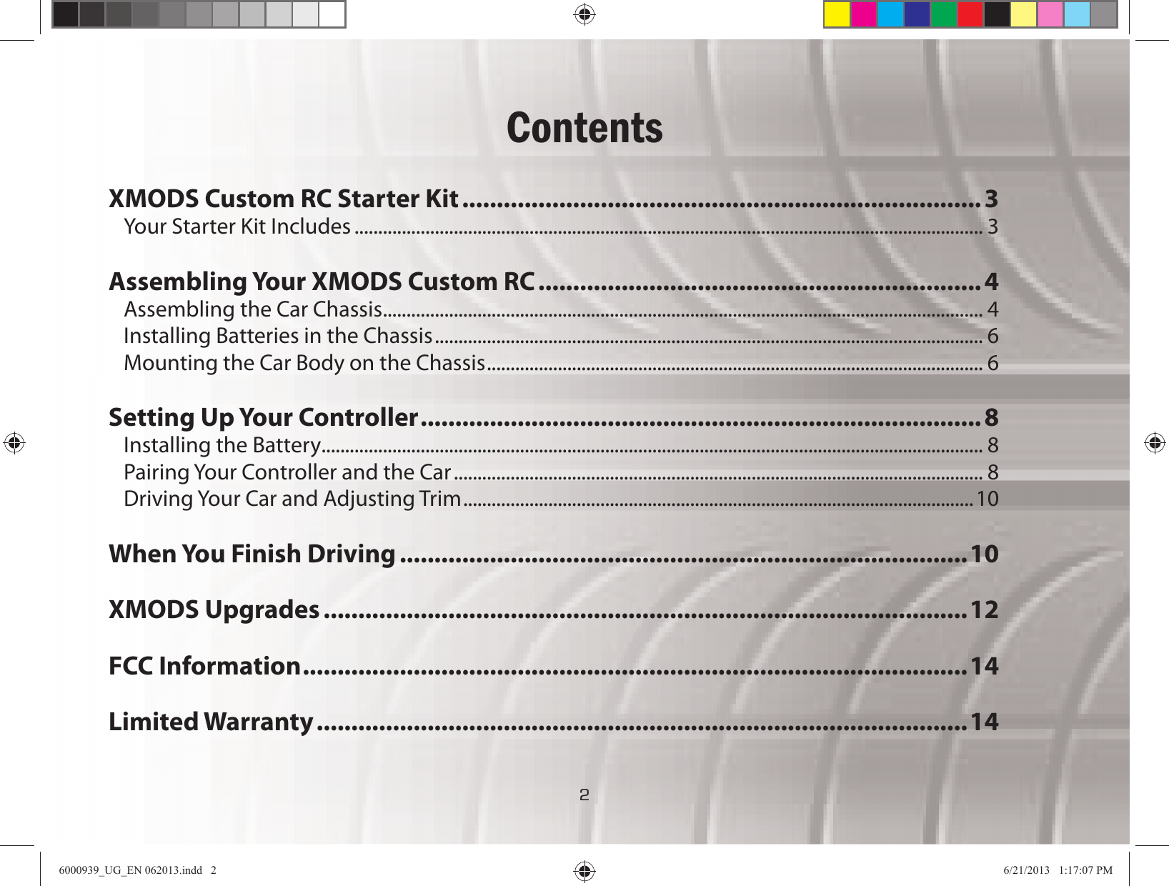 22ContentsXMODS Custom RC Starter Kit...........................................................................3Your Starter Kit Includes ..................................................................................................................................... 3Assembling Your XMODS Custom RC ................................................................ 4Assembling the Car Chassis ............................................................................................................................... 4Installing Batteries in the Chassis .................................................................................................................... 6Mounting the Car Body on the Chassis ......................................................................................................... 6Setting Up Your Controller .................................................................................8Installing the Battery ............................................................................................................................................ 8Pairing Your Controller and the Car ................................................................................................................ 8Driving Your Car and Adjusting Trim ............................................................................................................10When You Finish Driving ..................................................................................10XMODS Upgrades .............................................................................................12FCC Information ................................................................................................14Limited Warranty ..............................................................................................146000939_UG_EN 062013.indd   2 6/21/2013   1:17:07 PM
