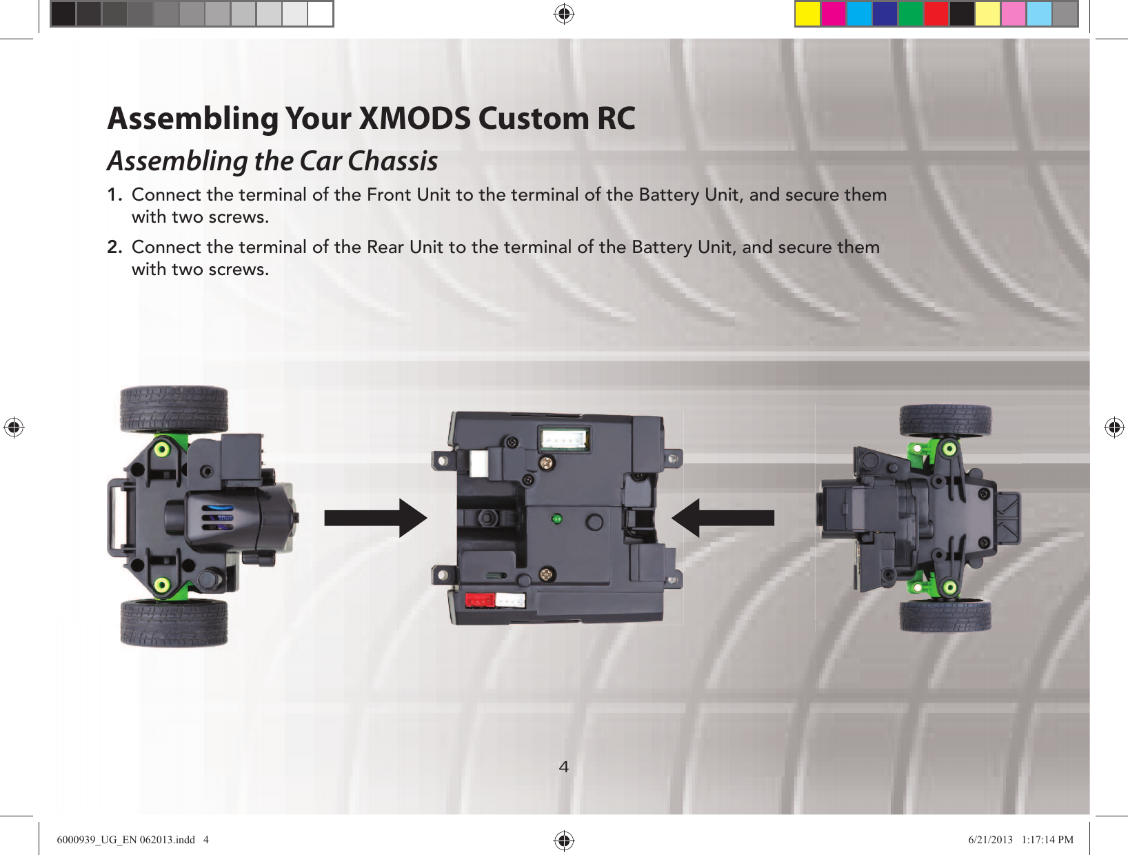 44Assembling Your XMODS Custom RCAssembling the Car Chassis1.  Connect the terminal of the Front Unit to the terminal of the Battery Unit, and secure them with two screws.2.  Connect the terminal of the Rear Unit to the terminal of the Battery Unit, and secure them with two screws.6000939_UG_EN 062013.indd   4 6/21/2013   1:17:14 PM