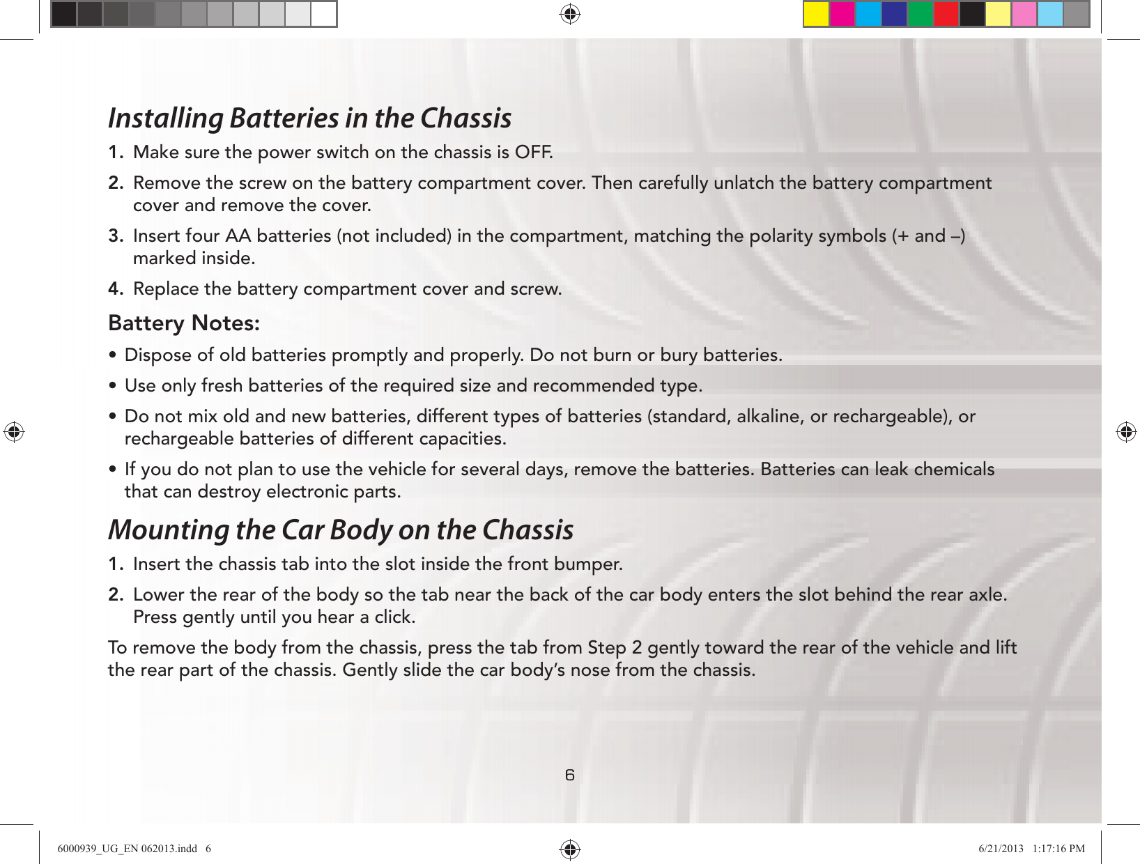666Installing Batteries in the Chassis1.  Make sure the power switch on the chassis is OFF.2. Remove the screw on the battery compartment cover. Then carefully unlatch the battery compartment cover and remove the cover.3.  Insert four AA batteries (not included) in the compartment, matching the polarity symbols (+ and –) marked inside.4. Replace the battery compartment cover and screw.Battery Notes:UÊ Dispose of old batteries promptly and properly. Do not burn or bury batteries.UÊ Use only fresh batteries of the required size and recommended type.UÊ Do not mix old and new batteries, different types of batteries (standard, alkaline, or rechargeable), or rechargeable batteries of different capacities.UÊ If you do not plan to use the vehicle for several days, remove the batteries. Batteries can leak chemicals that can destroy electronic parts. Mounting the Car Body on the Chassis1.  Insert the chassis tab into the slot inside the front bumper.2.  Lower the rear of the body so the tab near the back of the car body enters the slot behind the rear axle. Press gently until you hear a click.To remove the body from the chassis, press the tab from Step 2 gently toward the rear of the vehicle and lift the rear part of the chassis. Gently slide the car body’s nose from the chassis.6000939_UG_EN 062013.indd   6 6/21/2013   1:17:16 PM