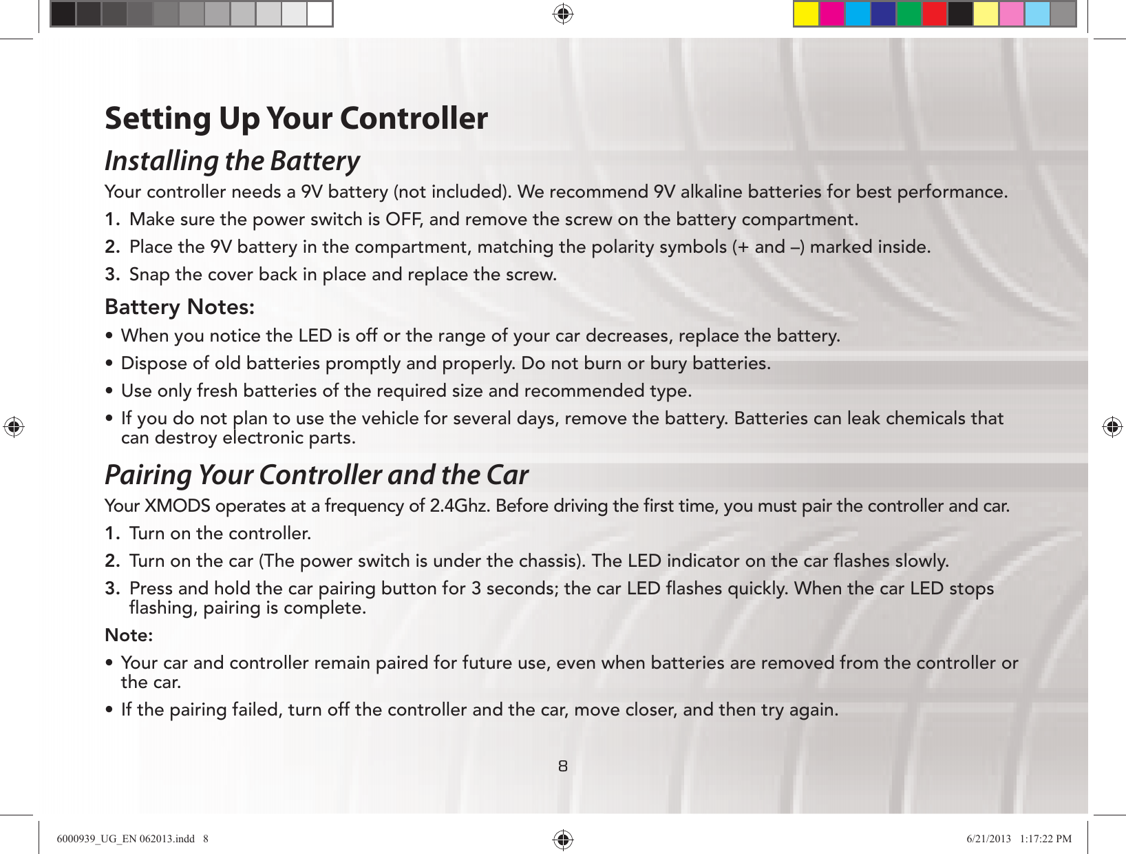 888Setting Up Your ControllerInstalling the BatteryYour controller needs a 9V battery (not included). We recommend 9V alkaline batteries for best performance.1.  Make sure the power switch is OFF, and remove the screw on the battery compartment.2.  Place the 9V battery in the compartment, matching the polarity symbols (+ and –) marked inside.3.  Snap the cover back in place and replace the screw.Battery Notes:UÊ When you notice the LED is off or the range of your car decreases, replace the battery.UÊ Dispose of old batteries promptly and properly. Do not burn or bury batteries.UÊ Use only fresh batteries of the required size and recommended type.UÊ If you do not plan to use the vehicle for several days, remove the battery. Batteries can leak chemicals that can destroy electronic parts. Pairing Your Controller and the CarYour XMODS operates at a frequency of 2.4Ghz. Before driving the ﬁrst time, you must pair the controller and car.1.  Turn on the controller.2.  Turn on the car (The power switch is under the chassis). The LED indicator on the car ﬂashes slowly.3.  Press and hold the car pairing button for 3 seconds; the car LED ﬂashes quickly. When the car LED stops ﬂashing, pairing is complete.Note:UÊ Your car and controller remain paired for future use, even when batteries are removed from the controller or the car.UÊ If the pairing failed, turn off the controller and the car, move closer, and then try again.6000939_UG_EN 062013.indd   8 6/21/2013   1:17:22 PM