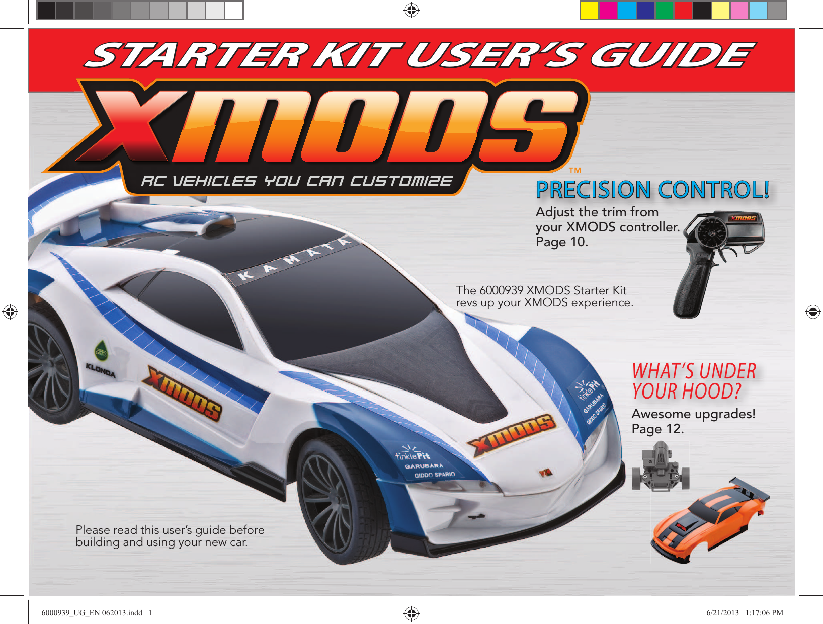 STARTER KIT USER’S GUIDEThe 6000939 XMODS Starter Kit revs up your XMODS experience.Please read this user’s guide before building and using your new car.PRECISION CONTROL!WHAT’S UNDER YOUR HOOD?Awesome upgrades! Page 12.Adjust the trim from your XMODS controller. Page 10.6000939_UG_EN 062013.indd   1 6/21/2013   1:17:06 PM