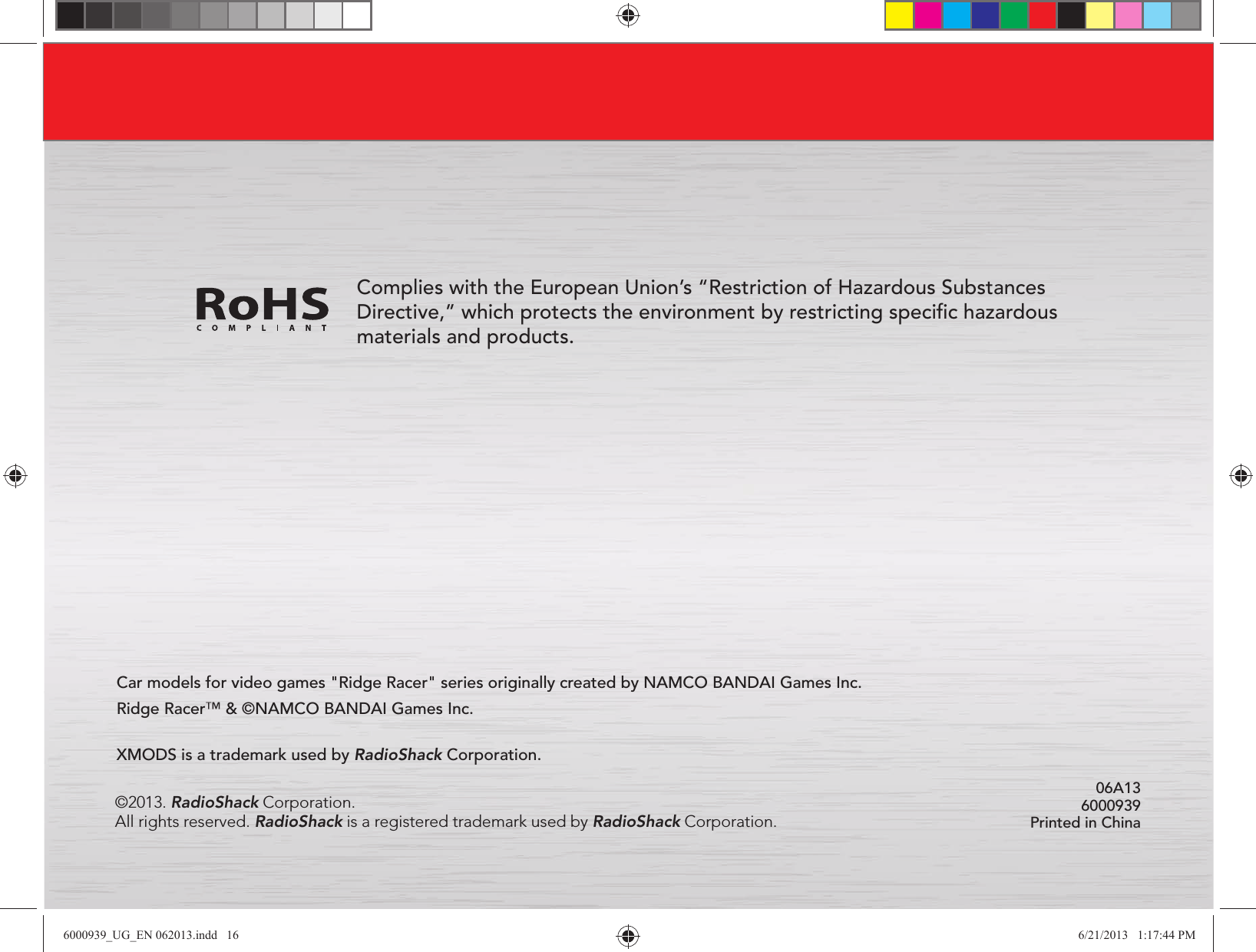 06A13 6000939Printed in ChinaCar models for video games &quot;Ridge Racer&quot; series originally created by NAMCO BANDAI Games Inc. Ridge Racer™ &amp; ©NAMCO BANDAI Games Inc.Complies with the European Union’s “Restriction of Hazardous Substances Directive,” which protects the environment by restricting speciﬁc hazardous materials and products.©2013. RadioShack Corporation. All rights reserved. RadioShack is a registered trademark used by RadioShack Corporation.XMODS is a trademark used by RadioShack Corporation.6000939_UG_EN 062013.indd   16 6/21/2013   1:17:44 PM