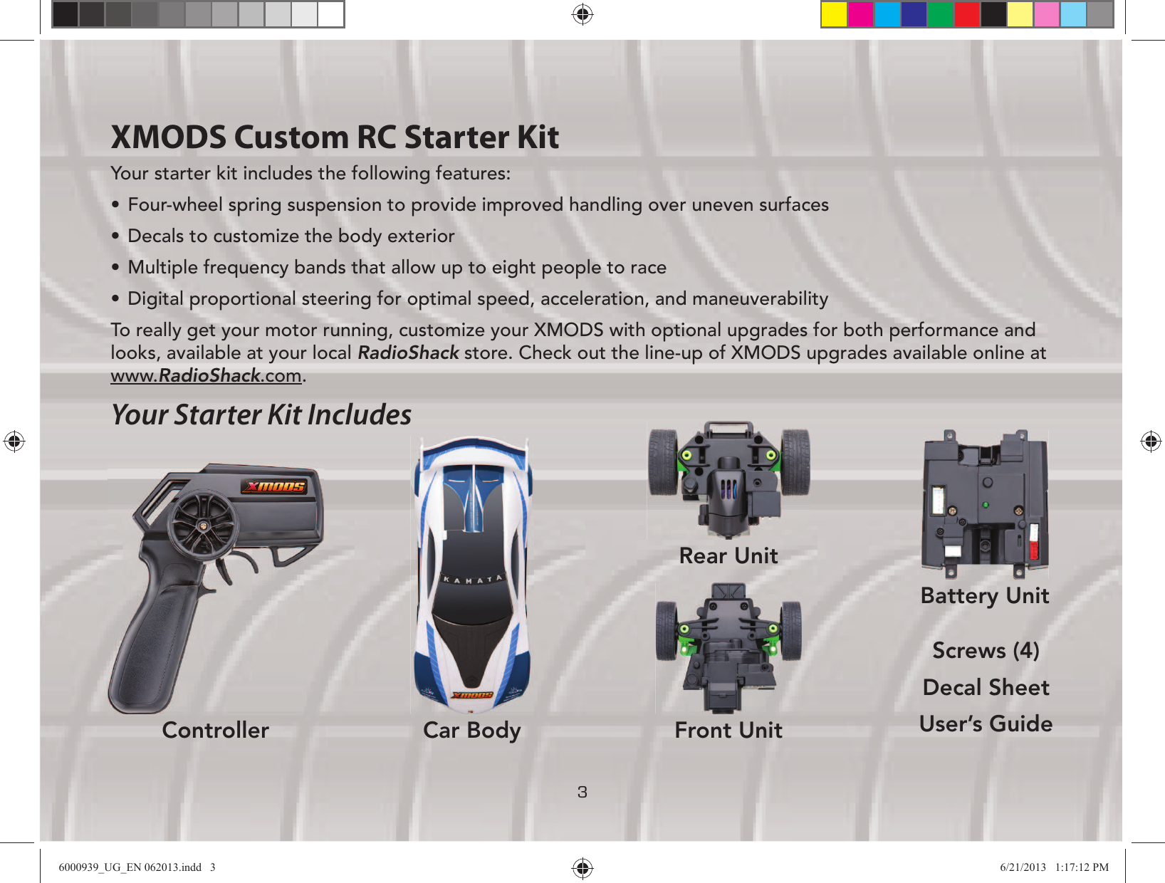 3XMODS Custom RC Starter KitYour starter kit includes the following features:UÊ Four-wheel spring suspension to provide improved handling over uneven surfacesUÊ Decals to customize the body exteriorUÊ Multiple frequency bands that allow up to eight people to raceUÊ Digital proportional steering for optimal speed, acceleration, and maneuverabilityTo really get your motor running, customize your XMODS with optional upgrades for both performance and looks, available at your local RadioShack store. Check out the line-up of XMODS upgrades available online at www.RadioShack.com.Your Starter Kit IncludesScrews (4)Decal SheetUser’s GuideBattery UnitController Car BodyRear UnitFront Unit6000939_UG_EN 062013.indd   3 6/21/2013   1:17:12 PM
