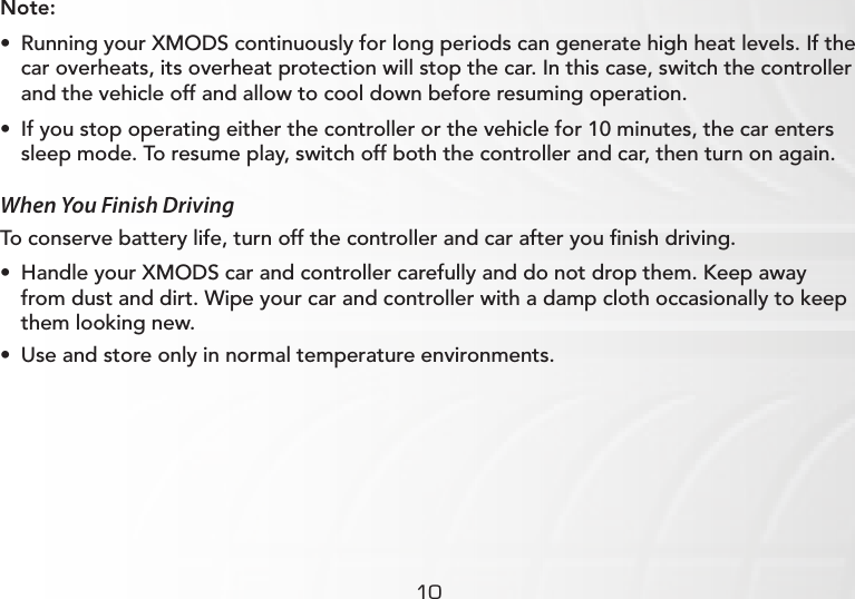 10Note:• Running your XMODS continuously for long periods can generate high heat levels. If the car overheats, its overheat protection will stop the car. In this case, switch the controller and the vehicle off and allow to cool down before resuming operation.• If you stop operating either the controller or the vehicle for 10 minutes, the car enters sleep mode. To resume play, switch off both the controller and car, then turn on again.When You Finish DrivingTo conserve battery life, turn off the controller and car after you ﬁnish driving.• Handle your XMODS car and controller carefully and do not drop them. Keep away from dust and dirt. Wipe your car and controller with a damp cloth occasionally to keep them looking new.• Use and store only in normal temperature environments.