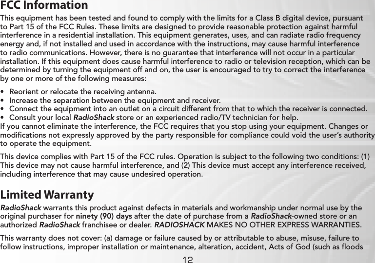 12FCC InformationThis equipment has been tested and found to comply with the limits for a Class B digital device, pursuant to Part 15 of the FCC Rules. These limits are designed to provide reasonable protection against harmful interference in a residential installation. This equipment generates, uses, and can radiate radio frequency energy and, if not installed and used in accordance with the instructions, may cause harmful interference to radio communications. However, there is no guarantee that interference will not occur in a particular installation. If this equipment does cause harmful interference to radio or television reception, which can be determined by turning the equipment off and on, the user is encouraged to try to correct the interference by one or more of the following measures:• Reorient or relocate the receiving antenna.• Increase the separation between the equipment and receiver. • Connect the equipment into an outlet on a circuit different from that to which the receiver is connected. • Consult your local RadioShack store or an experienced radio/TV technician for help.If you cannot eliminate the interference, the FCC requires that you stop using your equipment. Changes or modiﬁcations not expressly approved by the party responsible for compliance could void the user’s authority to operate the equipment.This device complies with Part 15 of the FCC rules. Operation is subject to the following two conditions: (1) This device may not cause harmful interference, and (2) This device must accept any interference received, including interference that may cause undesired operation.Limited WarrantyRadioShack warrants this product against defects in materials and workmanship under normal use by the original purchaser for ninety (90) days after the date of purchase from a RadioShack-owned store or an authorized RadioShack franchisee or dealer. RADIOSHACK MAKES NO OTHER EXPRESS WARRANTIES.This warranty does not cover: (a) damage or failure caused by or attributable to abuse, misuse, failure to follow instructions, improper installation or maintenance, alteration, accident, Acts of God (such as ﬂoods 