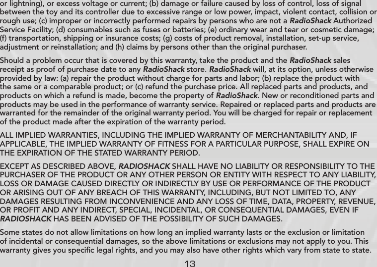 13or lightning), or excess voltage or current; (b) damage or failure caused by loss of control, loss of signal between the toy and its controller due to excessive range or low power, impact, violent contact, collision or rough use; (c) improper or incorrectly performed repairs by persons who are not a RadioShack Authorized Service Facility; (d) consumables such as fuses or batteries; (e) ordinary wear and tear or cosmetic damage; (f) transportation, shipping or insurance costs; (g) costs of product removal, installation, set-up service, adjustment or reinstallation; and (h) claims by persons other than the original purchaser.Should a problem occur that is covered by this warranty, take the product and the RadioShack sales receipt as proof of purchase date to any RadioShack store. RadioShack will, at its option, unless otherwise provided by law: (a) repair the product without charge for parts and labor; (b) replace the product with the same or a comparable product; or (c) refund the purchase price. All replaced parts and products, and products on which a refund is made, become the property of RadioShack. New or reconditioned parts and products may be used in the performance of warranty service. Repaired or replaced parts and products are warranted for the remainder of the original warranty period. You will be charged for repair or replacement of the product made after the expiration of the warranty period.ALL IMPLIED WARRANTIES, INCLUDING THE IMPLIED WARRANTY OF MERCHANTABILITY AND, IF APPLICABLE, THE IMPLIED WARRANTY OF FITNESS FOR A PARTICULAR PURPOSE, SHALL EXPIRE ON THE EXPIRATION OF THE STATED WARRANTY PERIOD. EXCEPT AS DESCRIBED ABOVE, RADIOSHACK SHALL HAVE NO LIABILITY OR RESPONSIBILITY TO THE PURCHASER OF THE PRODUCT OR ANY OTHER PERSON OR ENTITY WITH RESPECT TO ANY LIABILITY, LOSS OR DAMAGE CAUSED DIRECTLY OR INDIRECTLY BY USE OR PERFORMANCE OF THE PRODUCT OR ARISING OUT OF ANY BREACH OF THIS WARRANTY, INCLUDING, BUT NOT LIMITED TO, ANY DAMAGES RESULTING FROM INCONVENIENCE AND ANY LOSS OF TIME, DATA, PROPERTY, REVENUE, OR PROFIT AND ANY INDIRECT, SPECIAL, INCIDENTAL, OR CONSEQUENTIAL DAMAGES, EVEN IF RADIOSHACK HAS BEEN ADVISED OF THE POSSIBILITY OF SUCH DAMAGES.Some states do not allow limitations on how long an implied warranty lasts or the exclusion or limitation of incidental or consequential damages, so the above limitations or exclusions may not apply to you. This warranty gives you speciﬁc legal rights, and you may also have other rights which vary from state to state. 