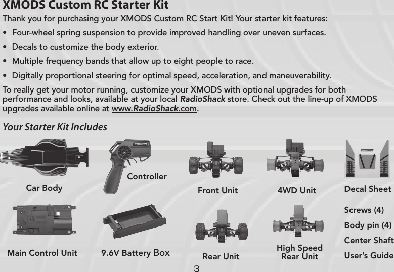 3XMODS Custom RC Starter KitThank you for purchasing your XMODS Custom RC Start Kit! Your starter kit features:• Four-wheel spring suspension to provide improved handling over uneven surfaces.• Decals to customize the body exterior.• Multiple frequency bands that allow up to eight people to race.• Digitally proportional steering for optimal speed, acceleration, and maneuverability.To really get your motor running, customize your XMODS with optional upgrades for both performance and looks, available at your local RadioShack store. Check out the line-up of XMODS upgrades available online at www.RadioShack.com.Your Starter Kit IncludesScrews (4)Body pin (4)Center ShaftUser’s GuideMain Control Unit 9.6V Battery Box ControllerCar Body Front UnitRear UnitHigh Speed Rear Unit4WD Unit Decal Sheet