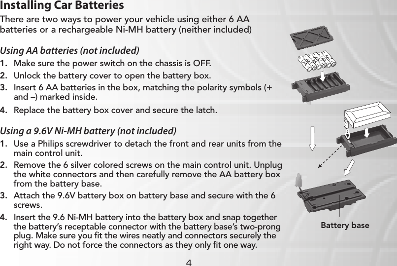 4Installing Car BatteriesThere are two ways to power your vehicle using either 6 AA batteries or a rechargeable Ni-MH battery (neither included)Using AA batteries (not included)1.  Make sure the power switch on the chassis is OFF.2.  Unlock the battery cover to open the battery box.3.  Insert 6 AA batteries in the box, matching the polarity symbols (+ and –) marked inside.4.  Replace the battery box cover and secure the latch.Using a 9.6V Ni-MH battery (not included)1.  Use a Philips screwdriver to detach the front and rear units from the main control unit.2.  Remove the 6 silver colored screws on the main control unit. Unplug the white connectors and then carefully remove the AA battery box from the battery base.3.  Attach the 9.6V battery box on battery base and secure with the 6 screws.4.  Insert the 9.6 Ni-MH battery into the battery box and snap together the battery’s receptable connector with the battery base’s two-prong plug. Make sure you ﬁt the wires neatly and connectors securely the right way. Do not force the connectors as they only ﬁt one way.9.6VBattery base