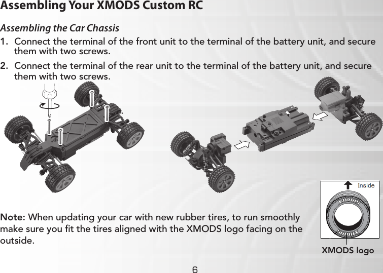 6Assembling Your XMODS Custom RCAssembling the Car Chassis1.  Connect the terminal of the front unit to the terminal of the battery unit, and secure them with two screws.2.  Connect the terminal of the rear unit to the terminal of the battery unit, and secure them with two screws.Note: When updating your car with new rubber tires, to run smoothly make sure you ﬁt the tires aligned with the XMODS logo facing on the outside. XMODS logo