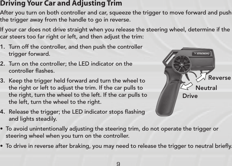 9Driving Your Car and Adjusting TrimAfter you turn on both controller and car, squeeze the trigger to move forward and push the trigger away from the handle to go in reverse. If your car does not drive straight when you release the steering wheel, determine if the car steers too far right or left, and then adjust the trim:1.  Turn off the controller, and then push the controller trigger forward.2.  Turn on the controller; the LED indicator on the controller ﬂashes.3.  Keep the trigger held forward and turn the wheel to the right or left to adjust the trim. If the car pulls to the right, turn the wheel to the left. If the car pulls to the left, turn the wheel to the right.4.  Release the trigger; the LED indicator stops ﬂashing and lights steadily.• To avoid unintentionally adjusting the steering trim, do not operate the trigger or steering wheel when you turn on the controller. • To drive in reverse after braking, you may need to release the trigger to neutral brieﬂy.DriveReverseNeutral